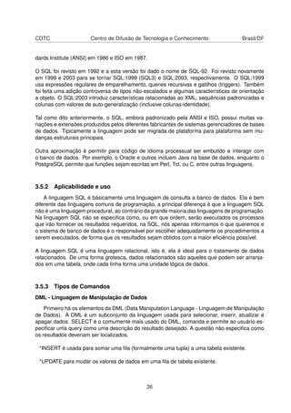 CDTC Centro de Difusão de Tecnologia e Conhecimento Brasil/DF
dards Institute (ANSI) em 1986 e ISO em 1987.
O SQL foi revisto em 1992 e a esta versão foi dado o nome de SQL-92. Foi revisto novamente
em 1999 e 2003 para se tornar SQL:1999 (SQL3) e SQL:2003, respectivamente. O SQL:1999
usa expressões regulares de emparelhamento, queries recursivas e gatilhos (triggers). Também
foi feita uma adição controversa de tipos não-escalados e algumas características de orientação
a objeto. O SQL:2003 introduz características relacionadas ao XML, sequências padronizadas e
colunas com valores de auto-generalização (inclusive colunas-identidade).
Tal como dito anteriormente, o SQL, embora padronizado pela ANSI e ISO, possui muitas va-
riações e extensões produzidos pelos diferentes fabricantes de sistemas gerenciadores de bases
de dados. Tipicamente a linguagem pode ser migrada de plataforma para plataforma sem mu-
danças estruturais principais.
Outra aproximação é permitir para código de idioma processual ser embutido e interagir com
o banco de dados. Por exemplo, o Oracle e outros incluem Java na base de dados, enquanto o
PostgreSQL permite que funções sejam escritas em Perl, Tcl, ou C, entre outras linguagens.
3.5.2 Aplicabilidade e uso
A linguagem SQL é básicamente uma linguagem de consulta a banco de dados. Ela é bem
diferente das linguagens comuns de programação, a principal diferença é que a linguagem SQL
não é uma linguagem procedural, ao contrário da grande maioria das linguagens de programação.
Na linguagem SQL não se especiﬁca como, ou em que ordem, serão executados os processos
que irão fornecer os resultados requeridos, na SQL, nós apenas informamos o que queremos e
o sistema de banco de dados é o responsável por escolher adequadamente os procedimentos a
serem executados, de forma que os resultados sejam obtidos com a maior eﬁciência possível.
A linguagem SQL é uma linguagem relacional, isto é, ela é ideal para o tratamento de dados
relacionados. De uma forma grotesca, dados relacionados são aqueles que podem ser arranja-
dos em uma tabela, onde cada linha forma uma unidade lógica de dados.
3.5.3 Tipos de Comandos
DML - Linguagem de Manipulação de Dados
Primeiro há os elementos da DML (Data Manipulation Language - Linguagem de Manipulação
de Dados). A DML é um subconjunto da linguagem usada para selecionar, inserir, atualizar e
apagar dados. SELECT é o comumente mais usado do DML, comanda e permite ao usuário es-
peciﬁcar uma query como uma descrição do resultado desejado. A questão não especiﬁca como
os resultados deveriam ser localizados.
*INSERT é usada para somar uma ﬁla (formalmente uma tupla) a uma tabela existente.
*UPDATE para mudar os valores de dados em uma ﬁla de tabela existente.
36
 