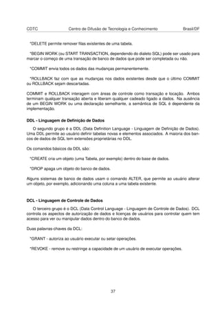 CDTC Centro de Difusão de Tecnologia e Conhecimento Brasil/DF
*DELETE permite remover ﬁlas existentes de uma tabela.
*BEGIN WORK (ou START TRANSACTION, dependendo do dialeto SQL) pode ser usado para
marcar o começo de uma transação de banco de dados que pode ser completada ou não.
*COMMIT envia todos os dados das mudanças permanentemente.
*ROLLBACK faz com que as mudanças nos dados existentes desde que o último COMMIT
ou ROLLBACK sejam descartadas.
COMMIT e ROLLBACK interagem com áreas de controle como transação e locação. Ambos
terminam qualquer transação aberta e liberam qualquer cadeado ligado a dados. Na ausência
de um BEGIN WORK ou uma declaração semelhante, a semântica de SQL é dependente da
implementação.
DDL - Linguagem de Deﬁnição de Dados
O segundo grupo é a DDL (Data Deﬁnition Language - Linguagem de Deﬁnição de Dados).
Uma DDL permite ao usuário deﬁnir tabelas novas e elementos associados. A maioria dos ban-
cos de dados de SQL tem extensões proprietárias no DDL.
Os comandos básicos da DDL são:
*CREATE cria um objeto (uma Tabela, por exemplo) dentro do base de dados.
*DROP apaga um objeto do banco de dados.
Alguns sistemas de banco de dados usam o comando ALTER, que permite ao usuário alterar
um objeto, por exemplo, adicionando uma coluna a uma tabela existente.
DCL - Linguagem de Controle de Dados
O terceiro grupo é o DCL (Data Control Language - Linguagem de Controle de Dados). DCL
controla os aspectos de autorização de dados e licenças de usuários para controlar quem tem
acesso para ver ou manipular dados dentro do banco de dados.
Duas palavras-chaves da DCL:
*GRANT - autoriza ao usuário executar ou setar operações.
*REVOKE - remove ou restringe a capacidade de um usuário de executar operações.
37
 