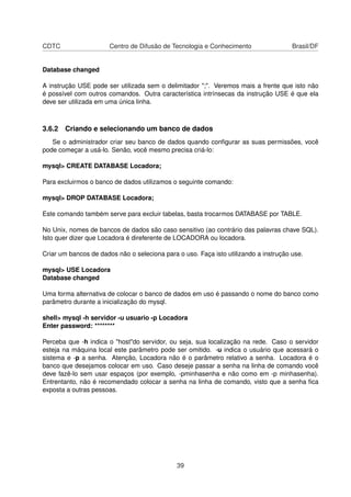 CDTC Centro de Difusão de Tecnologia e Conhecimento Brasil/DF
Database changed
A instrução USE pode ser utilizada sem o delimitador ";". Veremos mais a frente que isto não
é possível com outros comandos. Outra característica intrínsecas da instrução USE é que ela
deve ser utilizada em uma única linha.
3.6.2 Criando e selecionando um banco de dados
Se o administrador criar seu banco de dados quando conﬁgurar as suas permissões, você
pode começar a usá-lo. Senão, você mesmo precisa criá-lo:
mysql> CREATE DATABASE Locadora;
Para excluirmos o banco de dados utilizamos o seguinte comando:
mysql> DROP DATABASE Locadora;
Este comando também serve para excluir tabelas, basta trocarmos DATABASE por TABLE.
No Unix, nomes de bancos de dados são caso sensitivo (ao contrário das palavras chave SQL).
Isto quer dizer que Locadora é direferente de LOCADORA ou locadora.
Criar um bancos de dados não o seleciona para o uso. Faça isto utilizando a instrução use.
mysql> USE Locadora
Database changed
Uma forma alternativa de colocar o banco de dados em uso é passando o nome do banco como
parâmetro durante a inicialização do mysql.
shell> mysql -h servidor -u usuario -p Locadora
Enter password: ********
Perceba que -h indica o "host"do servidor, ou seja, sua localização na rede. Caso o servidor
esteja na máquina local este parâmetro pode ser omitido. -u indica o usuário que acessará o
sistema e -p a senha. Atenção, Locadora não é o parâmetro relativo a senha. Locadora é o
banco que desejamos colocar em uso. Caso deseje passar a senha na linha de comando você
deve fazê-lo sem usar espaços (por exemplo, -pminhasenha e não como em -p minhasenha).
Entrentanto, não é recomendado colocar a senha na linha de comando, visto que a senha ﬁca
exposta a outras pessoas.
39
 