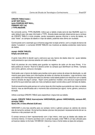 CDTC Centro de Difusão de Tecnologia e Conhecimento Brasil/DF
CREATE TABLE teste (
id INT NOT NULL,
texto CHAR(30) NOT NULL,
PRIMARY KEY (id)
) TYPE=MyISAM;
No comando acima, TYPE=MyISAM, indica que a tabela criada será do tipo MyISAM, que é o
valor default caso não seja informado o TYPE. Através deste exemplo observamos que a sintaxe
do CREATE TABLE é muito simples, sendo necessário apenas informar o nome da tabela, no
caso "teste", os campos da tabela e o tipo da tabela, podendo este último ser ocultado.
Continuando com o exemplo que vínhamos seguindo na lição anterior, com a criação do banco de
dados "Locadora", o comando SHOW TABLES nos mostrará as tabelas existentes neste banco
de dados.
mysql> SHOW TABLES;
Empty set (0.00 sec)
A parte mais difícil é decidir qual a estrutura que seu banco de dados deve ter: quais tabelas
você precisará e que colunas estarão em cada uma delas.
Você irá precisar de uma tabela para guardar os registros de cada um de seus ﬁlmes. A ta-
bela poderá se chamar "Acervo"e deverá conter os campos que identiﬁcam os ﬁlmes. Campos
com nome, gênero, censura e duração.
Você pode usar o banco de dados para tarefas como gerar avisos de atraso de devolução, ou até
mesmo para gerar listas com informações de todos os clientes da locadora. Logo teríamos mais
uma tabela com informações de todos os clientes e esta tabela poderia se relacionar com a tabela
Acervo através de algum campo. Vejam como podemos modelar uma estrutura organizacional
de tal forma que sistemas cada vez mais complexos sejam construídos a partir de base de dados.
Você provavelmente pode pensar em outros tipos de informações que poderão ser úteis na tabela
Acervo, mas as identiﬁcadas até o momento são suﬁcientes por agora: nome, gênero, censura e
duração.
Utilize a senteça CREATE TABLE para especiﬁcar o layout de sua tabela:
mysql> CREATE TABLE Acervo(nome VARCHAR(20), gênero VARCHAR(20), censura INT,
duração TIME);
Query OK, 0 rows affected (0,00 sec)
VARCHAR é uma boa escolha para os campos nome e gênero porque os valores da coluna
são de tamanho variável. Os tamanhos destas colunas não precisam necessariamente de ser os
mesmos e não precisam ser 20.
O campo censura é bem representando com o tipo inteiro, visto que as idades são dadas em
números inteiros. O mesmo acontece com o campo duração, onde TIME é um tipo utilizado para
armazenar dados no formato ’HH:MM:SS’ (Veremos mais a frente todos os tipos de campos).
41
 