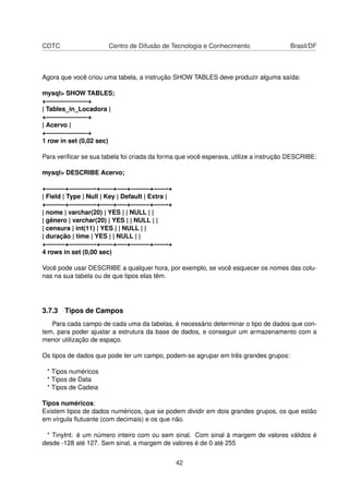 CDTC Centro de Difusão de Tecnologia e Conhecimento Brasil/DF
Agora que você criou uma tabela, a instrução SHOW TABLES deve produzir alguma saída:
mysql> SHOW TABLES;
+——————–+
| Tables_in_Locadora |
+——————–+
| Acervo |
+——————–+
1 row in set (0,02 sec)
Para veriﬁcar se sua tabela foi criada da forma que você esperava, utilize a instrução DESCRIBE:
mysql> DESCRIBE Acervo;
+———+————-+——+—–+———+——-+
| Field | Type | Null | Key | Default | Extra |
+———+————-+——+—–+———+——-+
| nome | varchar(20) | YES | | NULL | |
| gênero | varchar(20) | YES | | NULL | |
| censura | int(11) | YES | | NULL | |
| duração | time | YES | | NULL | |
+———+————-+——+—–+———+——-+
4 rows in set (0,00 sec)
Você pode usar DESCRIBE a qualquer hora, por exemplo, se você esquecer os nomes das colu-
nas na sua tabela ou de que tipos elas têm.
3.7.3 Tipos de Campos
Para cada campo de cada uma da tabelas, é necessário determinar o tipo de dados que con-
tem, para poder ajustar a estrutura da base de dados, e conseguir um armazenamento com a
menor utilização de espaço.
Os tipos de dados que pode ter um campo, podem-se agrupar em três grandes grupos:
* Tipos numéricos
* Tipos de Data
* Tipos de Cadeia
Tipos numéricos:
Existem tipos de dados numéricos, que se podem dividir em dois grandes grupos, os que estão
em vírgula ﬂutuante (com decimais) e os que não.
* TinyInt: é um número inteiro com ou sem sinal. Com sinal à margem de valores válidos é
desde -128 até 127. Sem sinal, a margem de valores é de 0 até 255
42
 