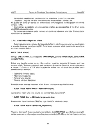 CDTC Centro de Difusão de Tecnologia e Conhecimento Brasil/DF
* MediumBlob e MediumText: um texto com um máximo de 16.777.215 caracteres.
* LongBlob e LongText: um texto com um máximo de caracteres 4.294.967.295.
Há que ter em conta que devido aos protocolos de comunicação os pacotes podem ter um má-
ximo de 16 Mb.
* Enum: campo que pode ter um único valor de uma lista que se especiﬁca. O tipo Enum aceita
até 65535 valores diferentes.
* Set: um campo que pode conter nenhum, um ou vários valores de uma lista. A lista pode ter
um máximo de 64 valores.
3.7.4 Alterando campos da tabela
Suponha que durante a criação da nossa tabela Acervo não ﬁzessemos uma boa escolha com
o tamanho do campo nome(varchar(20)). Poderíamos remover a tabela e criar outra semelhante
com os comandos abaixo:
DROP TABLE Acervo;
mysql> CREATE TABLE Acervo(nome VARCHAR(40), gênero VARCHAR(20), censura INT,
duração TIME);
Esta é uma das alternativas, porém, não a melhor. Imaginem se dados já tivessem sido inse-
ridos na tabela. Teríamos que refazer todo o processo de inserção de dados, o que muitas vezes
é inviável. O Comando ALTER TABLE nos permite realizar uma inﬁnidade de operações com a
tabela como por exemplo:
* Modiﬁcar o nome da tabela;
* Adicionar uma coluna;
* Remover uma coluna ;
* Alterar a estrutura da coluna;
Para alterarmos o campo "nome"da tabela Acervo, utilizamos a seguinte instrução:
* ALTER TABLE Acervo MODIFY nome varchar(40);
Agora vamos inserir uma nova coluna, por exemplo "data_lançamento".
* ALTER TABLE Acervo ADD data_lançamento date;
Para remover basta inserirmos DROP no lugar de ADD e retirarmos campo.
* ALTER TABLE Acervo DROP data_lançamento;
Viu como é simples? Existem outras funcionalidades do ALTER TABLE que não foram exempliﬁ-
cadas, para maiores informações consulte a documentação do MySQL no site http://www.mysql.org.
44
 