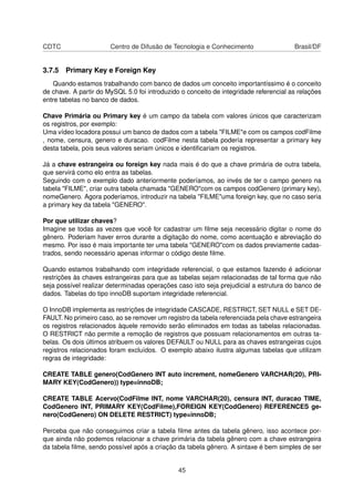 CDTC Centro de Difusão de Tecnologia e Conhecimento Brasil/DF
3.7.5 Primary Key e Foreign Key
Quando estamos trabalhando com banco de dados um conceito importantíssimo é o conceito
de chave. A partir do MySQL 5.0 foi introduzido o conceito de integridade referencial as relações
entre tabelas no banco de dados.
Chave Primária ou Primary key é um campo da tabela com valores únicos que caracterizam
os registros, por exemplo:
Uma vídeo locadora possui um banco de dados com a tabela "FILME"e com os campos codFilme
, nome, censura, genero e duracao. codFilme nesta tabela podería representar a primary key
desta tabela, pois seus valores seriam únicos e identiﬁcariam os registros.
Já a chave estrangeira ou foreign key nada mais é do que a chave primária de outra tabela,
que servirá como elo entra as tabelas.
Seguindo com o exemplo dado anteriormente poderíamos, ao invés de ter o campo genero na
tabela "FILME", criar outra tabela chamada "GENERO"com os campos codGenero (primary key),
nomeGenero. Agora poderiamos, introduzir na tabela "FILME"uma foreign key, que no caso seria
a primary key da tabela "GENERO".
Por que utilizar chaves?
Imagine se todas as vezes que você for cadastrar um ﬁlme seja necessário digitar o nome do
gênero. Poderiam haver erros durante a digitação do nome, como acentuação e abreviação do
mesmo. Por isso é mais importante ter uma tabela "GENERO"com os dados previamente cadas-
trados, sendo necessário apenas informar o código deste ﬁlme.
Quando estamos trabalhando com integridade referencial, o que estamos fazendo é adicionar
restrições às chaves estrangeiras para que as tabelas sejam relacionadas de tal forma que não
seja possível realizar determinadas operações caso isto seja prejudicial a estrutura do banco de
dados. Tabelas do tipo innoDB suportam integridade referencial.
O InnoDB implementa as restrições de integridade CASCADE, RESTRICT, SET NULL e SET DE-
FAULT. No primeiro caso, ao se remover um registro da tabela referenciada pela chave estrangeira
os registros relacionados àquele removido serão eliminados em todas as tabelas relacionadas.
O RESTRICT não permite a remoção de registros que possuam relacionamentos em outras ta-
belas. Os dois últimos atribuem os valores DEFAULT ou NULL para as chaves estrangeiras cujos
registros relacionados foram excluídos. O exemplo abaixo ilustra algumas tabelas que utilizam
regras de integridade:
CREATE TABLE genero(CodGenero INT auto increment, nomeGenero VARCHAR(20), PRI-
MARY KEY(CodGenero)) type=innoDB;
CREATE TABLE Acervo(CodFilme INT, nome VARCHAR(20), censura INT, duracao TIME,
CodGenero INT, PRIMARY KEY(CodFilme),FOREIGN KEY(CodGenero) REFERENCES ge-
nero(CodGenero) ON DELETE RESTRICT) type=innoDB;
Perceba que não conseguimos criar a tabela ﬁlme antes da tabela gênero, isso acontece por-
que ainda não podemos relacionar a chave primária da tabela gênero com a chave estrangeira
da tabela ﬁlme, sendo possível após a criação da tabela gênero. A sintaxe é bem simples de ser
45
 