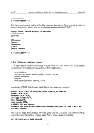 CDTC Centro de Difusão de Tecnologia e Conhecimento Brasil/DF
+——————-+
6 rows in set (0,00 sec)
Entretanto, perceba que o gênero Comédia apareçeu duas vezes. Para minimizar a saída, re-
cupere cada registro apenas uma vez, adicionando a palavra chave DISTINCT:
mysql> SELECT DISTINCT gênero FROM Acervo;
+——————-+
| gênero |
+——————-+
| Romance |
| Ação |
| Comédia |
| Terror |
| ﬁcção cientíﬁca |
+——————-+
5 rows in set (0,17 sec)
3.8.5 Utilizando múltiplas tabelas
A tabela Acervo mantém informações de quais ﬁlmes você tem. Porém, uma vídeo-locadora
necessita de informações sobre seus clientes. Informações como:
* Nome do cliente.
* Uma data para que você saiba quando ocorreu a locação.
* Telefone residencial.
* Endereço.
* Filme locado (referência a tabela Acervo)
A instrução CREATE TABLE para a tabela Cliente deve se parecer com isto:
mysql> CREATE TABLE Cliente(cod_cliente int AUTO_INCREMENT,
nome VARCHAR(20),
telefone VARCHAR(20),
endereço VARCHAR(50),
ﬁlme_locado INT,
data_locação DATE,
PRIMARY KEY (cod_cliente),
FOREIGN KEY (ﬁlme_locado) REFERENCES Acervo(cod_ﬁlme) ON DELETE RESTRICT)
ENGINE = InnoDB;
Observe que o tipo da nova tabela é InnoDB. Caso a tabela Acervo não seja deste mesmo tipo
ocorrerá um erro. Para alterar o tipo da tabela Acervo utilize a seguinte instrução:
ALTER TABLE Acervo TYPE = InnoDB;
51
 