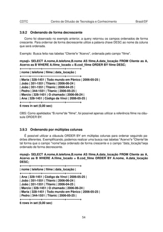 CDTC Centro de Difusão de Tecnologia e Conhecimento Brasil/DF
3.9.2 Ordenando de forma decrescente
Como foi observado no exemplo anterior, a query retornou os campos ordenados de forma
crescente. Para ordernar de forma decrescente utilize a palavra chave DESC ao nome da coluna
que será ordenada.
Exemplo: Busca feita nas tabelas "Cliente"e "Acervo", ordenada pelo campo "ﬁlme".
mysql> SELECT A.nome,A.telefone,B.nome AS ﬁlme,A.data_locação FROM Cliente as A,
Acervo as B WHERE A.ﬁlme_locado = B.cod_ﬁlme ORDER BY ﬁlme DESC;
+——–+———-+———————-+————–+
| nome | telefone | ﬁlme | data_locação |
+——–+———-+———————-+————–+
| Maria | 328-1451 | Todo mundo em Pânico | 2006-05-25 |
| João | 351-1551 | Titanic | 2006-06-24 |
| João | 351-1551 | Titanic | 2006-04-25 |
| Pedro | 344-1551 | Titanic | 2006-05-25 |
| Marcio | 328-1451 | O chamado | 2006-06-24 |
| Ana | 328-1451 | Código da Vinci | 2006-05-25 |
+——–+———-+———————-+————–+
6 rows in set (0,00 sec)
OBS: Como apelidados "B.nome"de "ﬁlme", foi possível apenas utilizar a referência ﬁlme na cláu-
sula ORDER BY.
3.9.3 Ordenando por múltiplas colunas
É possível utilizar a cláusula ORDER BY em múltiplas colunas para ordenar seguindo pa-
drões diferentes. Exempliﬁcando, podemos realizar uma busca nas tabelas "Acervo"e "Cliente"de
tal forma que o campo "nome"seja ordenado de forma crescente e o campo "data_locação"seja
ordenado de forma decrescente.
mysql> SELECT A.nome,A.telefone,B.nome AS ﬁlme,A.data_locação FROM Cliente as A,
Acervo as B WHERE A.ﬁlme_locado = B.cod_ﬁlme ORDER BY A.nome, A.data_locação
DESC;
+——–+———-+———————-+————–+
| nome | telefone | ﬁlme | data_locação |
+——–+———-+———————-+————–+
| Ana | 328-1451 | Código da Vinci | 2006-05-25 |
| João | 351-1551 | Titanic | 2006-06-24 |
| João | 351-1551 | Titanic | 2006-04-25 |
| Marcio | 328-1451 | O chamado | 2006-06-24 |
| Maria | 328-1451 | Todo mundo em Pânico | 2006-05-25 |
| Pedro | 344-1551 | Titanic | 2006-05-25 |
+——–+———-+———————-+————–+
6 rows in set (0,00 sec)
54
 