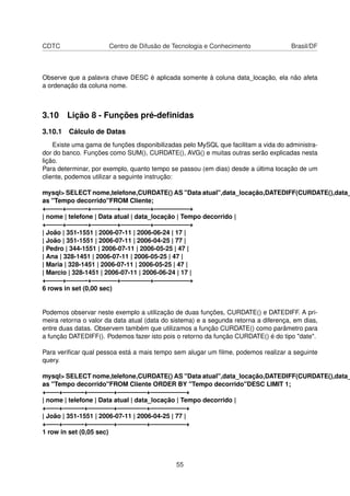 CDTC Centro de Difusão de Tecnologia e Conhecimento Brasil/DF
Observe que a palavra chave DESC é aplicada somente à coluna data_locação, ela não afeta
a ordenação da coluna nome.
3.10 Lição 8 - Funções pré-deﬁnidas
3.10.1 Cálculo de Datas
Existe uma gama de funções disponibilizadas pelo MySQL que facilitam a vida do administra-
dor do banco. Funções como SUM(), CURDATE(), AVG() e muitas outras serão explicadas nesta
lição.
Para determinar, por exemplo, quanto tempo se passou (em dias) desde a última locação de um
cliente, podemos utilizar a seguinte instrução:
mysql> SELECT nome,telefone,CURDATE() AS "Data atual",data_locação,DATEDIFF(CURDATE(),data_
as "Tempo decorrido"FROM Cliente;
+——–+———-+————+————–+—————–+
| nome | telefone | Data atual | data_locação | Tempo decorrido |
+——–+———-+————+————–+—————–+
| João | 351-1551 | 2006-07-11 | 2006-06-24 | 17 |
| João | 351-1551 | 2006-07-11 | 2006-04-25 | 77 |
| Pedro | 344-1551 | 2006-07-11 | 2006-05-25 | 47 |
| Ana | 328-1451 | 2006-07-11 | 2006-05-25 | 47 |
| Maria | 328-1451 | 2006-07-11 | 2006-05-25 | 47 |
| Marcio | 328-1451 | 2006-07-11 | 2006-06-24 | 17 |
+——–+———-+————+————–+—————–+
6 rows in set (0,00 sec)
Podemos observar neste exemplo a utilização de duas funções, CURDATE() e DATEDIFF. A pri-
meira retorna o valor da data atual (data do sistema) e a segunda retorna a diferença, em dias,
entre duas datas. Observem também que utilizamos a função CURDATE() como parâmetro para
a função DATEDIFF(). Podemos fazer isto pois o retorno da função CURDATE() é do tipo "date".
Para veriﬁcar qual pessoa está a mais tempo sem alugar um ﬁlme, podemos realizar a seguinte
query.
mysql> SELECT nome,telefone,CURDATE() AS "Data atual",data_locação,DATEDIFF(CURDATE(),data_
as "Tempo decorrido"FROM Cliente ORDER BY "Tempo decorrido"DESC LIMIT 1;
+——+———-+————+————–+—————–+
| nome | telefone | Data atual | data_locação | Tempo decorrido |
+——+———-+————+————–+—————–+
| João | 351-1551 | 2006-07-11 | 2006-04-25 | 77 |
+——+———-+————+————–+—————–+
1 row in set (0,05 sec)
55
 