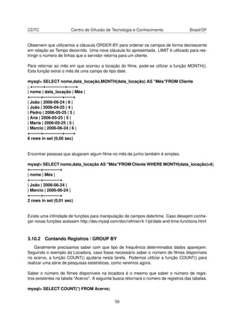 CDTC Centro de Difusão de Tecnologia e Conhecimento Brasil/DF
Observem que utilizamos a cláusula ORDER BY para ordenar os campos de forma decrescente
em relação ao Tempo decorrido. Uma nova cláusula foi apresentada. LIMIT é utilizado para res-
tringir o número de linhas que o servidor retorna para um cliente.
Para retornar ao mês em que ocorreu a locação do ﬁlme, pode-se utilizar a função MONTH().
Esta função extrai o mês de uma campo do tipo date.
mysql> SELECT nome,data_locação,MONTH(data_locação) AS "Mês"FROM Cliente
; +——–+————–+——+
| nome | data_locação | Mês |
+——–+————–+——+
| João | 2006-06-24 | 6 |
| João | 2006-04-25 | 4 |
| Pedro | 2006-05-25 | 5 |
| Ana | 2006-05-25 | 5 |
| Maria | 2006-05-25 | 5 |
| Marcio | 2006-06-24 | 6 |
+——–+————–+——+
6 rows in set (0,00 sec)
Encontrar pessoas que alugaram algum ﬁlme no mês de junho também é simples:
mysql> SELECT nome,data_locação AS "Mês"FROM Cliente WHERE MONTH(data_locação)=6;
+——–+————+
| nome | Mês |
+——–+————+
| João | 2006-06-24 |
| Marcio | 2006-06-24 |
+——–+————+
2 rows in set (0,01 sec)
Existe uma inﬁnidade de funções para manipulação de campos date/time. Caso desejem conhe-
çer novas funções acessem http://dev.mysql.com/doc/refman/4.1/pt/date-and-time-functions.html
3.10.2 Contando Registros / GROUP BY
Geralmente precisamos saber com que tipo de frequência determinados dados apareçem.
Seguindo o exemplo da Locadora, caso fosse necessário saber o número de ﬁlmes disponíveis
no acervo, a função COUNT() ajudaria nesta tarefa. Podemos utilizar a função COUNT() para
realizar uma série de pesquisas estatísticas, como veremos agora.
Saber o número de ﬁlmes disponíveis na locadora é o mesmo que saber o número de regis-
tros existentes na tabela "Acervo". A seguinte busca retornará o número de registros das tabelas.
mysql> SELECT COUNT(*) FROM Acervo;
56
 