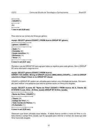 CDTC Centro de Difusão de Tecnologia e Conhecimento Brasil/DF
+———-+
| COUNT(*) |
+———-+
| 6 |
+———-+
1 row in set (0,00 sec)
Para retornar ao número de ﬁlmes por gênero:
mysql> SELECT gênero,COUNT(*) FROM Acervo GROUP BY gênero;
+——————-+———-+
| gênero | COUNT(*) |
+——————-+———-+
| Ação | 1 |
| Comédia | 2 |
| ﬁcção cientíﬁca | 1 |
| Romance | 1 |
| Terror | 1 |
+——————-+———-+
5 rows in set (0,01 sec)
Perceba o uso de GROUP BY para agrupar todos os registros para cada gênero. Sem o GROUP
BY seria retornado o seguinte erro:
mysql> SELECT gênero,COUNT(*) FROM Acervo;
ERROR 1140 (42000): Mixing of GROUP columns (MIN(),MAX(),COUNT(),...) with no GROUP
columns is illegal if there is no GROUP BY clause
COUNT() e GROUP BY podem ser utilizados para realizar uma inﬁnidade de buscas. Por exem-
plo, para realizar uma pesquisa que retorne quantas vezes um ﬁlme já foi alugado:
mysql> SELECT A.nome AS "Nome do Filme",COUNT(*) FROM Acervo AS A, Cliente AS
B WHERE A.cod_ﬁlme = B.ﬁlme_locado GROUP BY B.ﬁlme_locado;
+———————-+———-+
| Nome do Filme | COUNT(*) |
+———————-+———-+
| Titanic | 3 |
| Código da Vinci | 1 |
| Todo mundo em Pânico | 1 |
| O chamado | 1 |
+———————-+———-+
4 rows in set (0,09 sec)
Observem que foram utlizadas duas tabelas. A tabela Acervo contém o nome do ﬁlme e a ta-
bela Cliente o campo ﬁlme_locado, que foi agrupado para retornar o número de vezes que este
ﬁlme havia sido alugado.
57
 