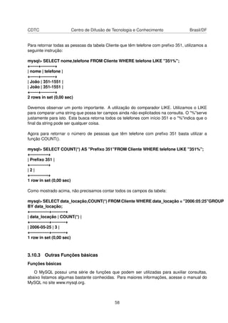 CDTC Centro de Difusão de Tecnologia e Conhecimento Brasil/DF
Para retornar todas as pessoas da tabela Cliente que têm telefone com preﬁxo 351, utilizamos a
seguinte instrução:
mysql> SELECT nome,telefone FROM Cliente WHERE telefone LIKE "351%";
+——+———-+
| nome | telefone |
+——+———-+
| João | 351-1551 |
| João | 351-1551 |
+——+———-+
2 rows in set (0,00 sec)
Devemos observar um ponto importante. A utilização do comparador LIKE. Utilizamos o LIKE
para comparar uma string que possa ter campos ainda não explicitados na consulta. O "%"serve
justamente para isto. Esta busca retorna todos os telefones com início 351 e o "%"indica que o
ﬁnal da string pode ser qualquer coisa.
Agora para retornar o número de pessoas que têm telefone com preﬁxo 351 basta utilizar a
função COUNT().
mysql> SELECT COUNT(*) AS "Preﬁxo 351"FROM Cliente WHERE telefone LIKE "351%";
+————-+
| Preﬁxo 351 |
+————-+
| 2 |
+————-+
1 row in set (0,00 sec)
Como mostrado acima, não precisamos contar todos os campos da tabela:
mysql> SELECT data_locação,COUNT(*) FROM Cliente WHERE data_locação = "2006:05:25"GROUP
BY data_locação;
+————–+———-+
| data_locação | COUNT(*) |
+————–+———-+
| 2006-05-25 | 3 |
+————–+———-+
1 row in set (0,00 sec)
3.10.3 Outras Funções básicas
Funções básicas
O MySQL possui uma série de funções que podem ser utilizadas para auxiliar consultas,
abaixo listamos algumas bastante conhecidas. Para maiores informações, acesse o manual do
MySQL no site www.mysql.org.
58
 