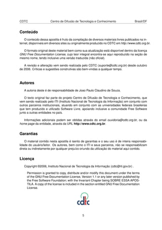 CDTC Centro de Difusão de Tecnologia e Conhecimento Brasil/DF
Conteúdo
O conteúdo dessa apostila é fruto da compilação de diversos materiais livres publicados na in-
ternet, disponíveis em diversos sites ou originalmente produzido no CDTC em http://www.cdtc.org.br.
O formato original deste material bem como sua atualização está disponível dentro da licença
GNU Free Documentation License, cujo teor integral encontra-se aqui reproduzido na seção de
mesmo nome, tendo inclusive uma versão traduzida (não oﬁcial).
A revisão e alteração vem sendo realizada pelo CDTC (suporte@cdtc.org.br) desde outubro
de 2006. Críticas e sugestões construtivas são bem-vindas a qualquer tempo.
Autores
A autoria deste é de responsabilidade de Joao Paulo Claudino de Souza.
O texto original faz parte do projeto Centro de Difusão de Tecnologia e Conhecimento, que
vem sendo realizado pelo ITI (Instituto Nacional de Tecnologia da Informação) em conjunto com
outros parceiros institucionais, atuando em conjunto com as universidades federais brasileiras
que tem produzido e utilizado Software Livre, apoiando inclusive a comunidade Free Software
junto a outras entidades no país.
Informações adicionais podem ser obtidas através do email ouvidoria@cdtc.org.br, ou da
home page da entidade, através da URL http://www.cdtc.org.br.
Garantias
O material contido nesta apostila é isento de garantias e o seu uso é de inteira responsabi-
lidade do usuário/leitor. Os autores, bem como o ITI e seus parceiros, não se responsabilizam
direta ou indiretamente por qualquer prejuízo oriundo da utilização do material aqui contido.
Licença
Copyright ©2006, Instituto Nacional de Tecnologia da Informação (cdtc@iti.gov.br) .
Permission is granted to copy, distribute and/or modify this document under the terms
of the GNU Free Documentation License, Version 1.1 or any later version published by
the Free Software Foundation; with the Invariant Chapter being SOBRE ESSA APOS-
TILA. A copy of the license is included in the section entitled GNU Free Documentation
License.
5
 