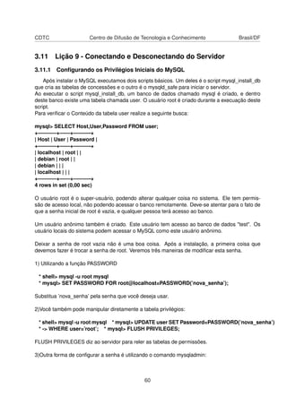 CDTC Centro de Difusão de Tecnologia e Conhecimento Brasil/DF
3.11 Lição 9 - Conectando e Desconectando do Servidor
3.11.1 Conﬁgurando os Privilégios Iniciais do MySQL
Após instalar o MySQL executamos dois scripts básicos. Um deles é o script mysql_install_db
que cria as tabelas de concessões e o outro é o mysqld_safe para iniciar o servidor.
Ao executar o script mysql_install_db, um banco de dados chamado mysql é criado, e dentro
deste banco existe uma tabela chamada user. O usuário root é criado durante a execuação deste
script.
Para veriﬁcar o Conteúdo da tabela user realize a seguinte busca:
mysql> SELECT Host,User,Password FROM user;
+———–+——+———-+
| Host | User | Password |
+———–+——+———-+
| localhost | root | |
| debian | root | |
| debian | | |
| localhost | | |
+———–+——+———-+
4 rows in set (0,00 sec)
O usuário root é o super-usuário, podendo alterar qualquer coisa no sistema. Ele tem permis-
são de acesso local, não podendo acessar o banco remotamente. Deve-se atentar para o fato de
que a senha inicial de root é vazia, e qualquer pessoa terá acesso ao banco.
Um usuário anônimo também é criado. Este usuário tem acesso ao banco de dados "test". Os
usuário locais do sistema podem acessar o MySQL como este usuário anônimo.
Deixar a senha de root vazia não é uma boa coisa. Após a instalação, a primeira coisa que
devemos fazer é trocar a senha de root. Veremos três maneiras de modiﬁcar esta senha.
1) Utilizando a função PASSWORD
* shell> mysql -u root mysql
* mysql> SET PASSWORD FOR root@localhost=PASSWORD(’nova_senha’);
Substitua ’nova_senha’ pela senha que você deseja usar.
2)Você também pode manipular diretamente a tabela privilégios:
* shell> mysql -u root mysql * mysql> UPDATE user SET Password=PASSWORD(’nova_senha’)
* -> WHERE user=’root’; * mysql> FLUSH PRIVILEGES;
FLUSH PRIVILEGES diz ao servidor para reler as tabelas de permissões.
3)Outra forma de conﬁgurar a senha é utilizando o comando mysqladmin:
60
 