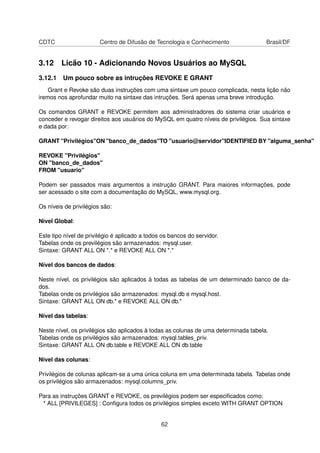 CDTC Centro de Difusão de Tecnologia e Conhecimento Brasil/DF
3.12 Licão 10 - Adicionando Novos Usuários ao MySQL
3.12.1 Um pouco sobre as intruções REVOKE E GRANT
Grant e Revoke são duas instruções com uma sintaxe um pouco complicada, nesta lição não
iremos nos aprofundar muito na sintaxe das intruções. Será apenas uma breve introdução.
Os comandos GRANT e REVOKE permitem aos administradores do sistema criar usuários e
conceder e revogar direitos aos usuários do MySQL em quatro níveis de privilégios. Sua sintaxe
e dada por:
GRANT "Privilégios"ON "banco_de_dados"TO "usuario@servidor"IDENTIFIED BY "alguma_senha"
REVOKE "Privilégios"
ON "banco_de_dados"
FROM "usuario"
Podem ser passados mais argumentos a instrução GRANT. Para maiores informações, pode
ser acessado o site com a documentação do MySQL, www.mysql.org.
Os níveis de privilégios são:
Nível Global:
Este tipo nível de privilégio é aplicado a todos os bancos do servidor.
Tabelas onde os previlégios são armazenados: mysql.user.
Sintaxe: GRANT ALL ON *.* e REVOKE ALL ON *.*
Nível dos bancos de dados:
Neste nível, os privilégios são aplicados à todas as tabelas de um determinado banco de da-
dos.
Tabelas onde os privilégios são armazenados: mysql.db e mysql.host.
Sintaxe: GRANT ALL ON db.* e REVOKE ALL ON db.*
Nível das tabelas:
Neste nível, os privilégios são aplicados à todas as colunas de uma determinada tabela.
Tabelas onde os privilégios são armazenados: mysql.tables_priv.
Sintaxe: GRANT ALL ON db.table e REVOKE ALL ON db.table
Nível das colunas:
Privilégios de colunas aplicam-se a uma única coluna em uma determinada tabela. Tabelas onde
os privilégios são armazenados: mysql.columns_priv.
Para as instruções GRANT e REVOKE, os previlégios podem ser especiﬁcados como:
* ALL [PRIVILEGES] : Conﬁgura todos os privilégios simples exceto WITH GRANT OPTION
62
 