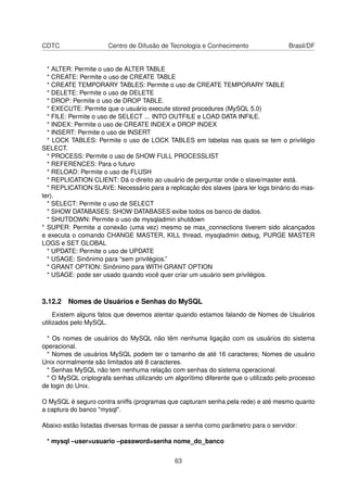 CDTC Centro de Difusão de Tecnologia e Conhecimento Brasil/DF
* ALTER: Permite o uso de ALTER TABLE
* CREATE: Permite o uso de CREATE TABLE
* CREATE TEMPORARY TABLES: Permite o uso de CREATE TEMPORARY TABLE
* DELETE: Permite o uso de DELETE
* DROP: Permite o uso de DROP TABLE.
* EXECUTE: Permite que o usuário execute stored procedures (MySQL 5.0)
* FILE: Permite o uso de SELECT ... INTO OUTFILE e LOAD DATA INFILE.
* INDEX: Permite o uso de CREATE INDEX e DROP INDEX
* INSERT: Permite o uso de INSERT
* LOCK TABLES: Permite o uso de LOCK TABLES em tabelas nas quais se tem o privilégio
SELECT.
* PROCESS: Permite o uso de SHOW FULL PROCESSLIST
* REFERENCES: Para o futuro
* RELOAD: Permite o uso de FLUSH
* REPLICATION CLIENT: Dá o direito ao usuário de perguntar onde o slave/master está.
* REPLICATION SLAVE: Necessário para a replicação dos slaves (para ler logs binário do mas-
ter).
* SELECT: Permite o uso de SELECT
* SHOW DATABASES: SHOW DATABASES exibe todos os banco de dados.
* SHUTDOWN: Permite o uso de mysqladmin shutdown
* SUPER: Permite a conexão (uma vez) mesmo se max_connections tiverem sido alcançados
e executa o comando CHANGE MASTER, KILL thread, mysqladmin debug, PURGE MASTER
LOGS e SET GLOBAL
* UPDATE: Permite o uso de UPDATE
* USAGE: Sinônimo para “sem privilégios.”
* GRANT OPTION: Sinônimo para WITH GRANT OPTION
* USAGE: pode ser usado quando você quer criar um usuário sem privilégios.
3.12.2 Nomes de Usuários e Senhas do MySQL
Existem alguns fatos que devemos atentar quando estamos falando de Nomes de Usuários
utilizados pelo MySQL.
* Os nomes de usuários do MySQL não têm nenhuma ligação com os usuários do sistema
operacional.
* Nomes de usuários MySQL podem ter o tamanho de até 16 caracteres; Nomes de usuário
Unix normalmente são limitados até 8 caracteres.
* Senhas MySQL não tem nenhuma relação com senhas do sistema operacional.
* O MySQL criptografa senhas utilizando um algorítimo diferente que o utilizado pelo processo
de login do Unix.
O MySQL é seguro contra sniffs (programas que capturam senha pela rede) e até mesmo quanto
a captura do banco "mysql".
Abaixo estão listadas diversas formas de passar a senha como parâmetro para o servidor:
* mysql –user=usuario –password=senha nome_do_banco
63
 