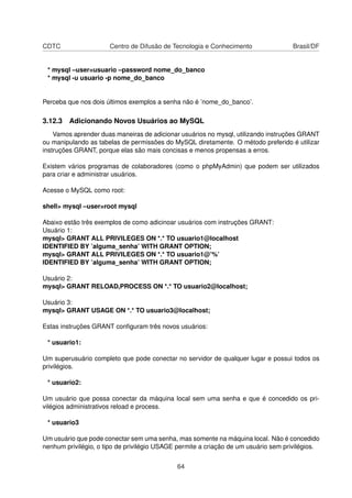 CDTC Centro de Difusão de Tecnologia e Conhecimento Brasil/DF
* mysql –user=usuario –password nome_do_banco
* mysql -u usuario -p nome_do_banco
Perceba que nos dois últimos exemplos a senha não é ’nome_do_banco’.
3.12.3 Adicionando Novos Usuários ao MySQL
Vamos aprender duas maneiras de adicionar usuários no mysql, utilizando instruções GRANT
ou manipulando as tabelas de permissões do MySQL diretamente. O método preferido é utilizar
instruções GRANT, porque elas são mais concisas e menos propensas a erros.
Existem vários programas de colaboradores (como o phpMyAdmin) que podem ser utilizados
para criar e administrar usuários.
Acesse o MySQL como root:
shell> mysql –user=root mysql
Abaixo estão três exemplos de como adicinoar usuários com instruções GRANT:
Usuário 1:
mysql> GRANT ALL PRIVILEGES ON *.* TO usuario1@localhost
IDENTIFIED BY ’alguma_senha’ WITH GRANT OPTION;
mysql> GRANT ALL PRIVILEGES ON *.* TO usuario1@’%’
IDENTIFIED BY ’alguma_senha’ WITH GRANT OPTION;
Usuário 2:
mysql> GRANT RELOAD,PROCESS ON *.* TO usuario2@localhost;
Usuário 3:
mysql> GRANT USAGE ON *.* TO usuario3@localhost;
Estas instruções GRANT conﬁguram três novos usuários:
* usuario1:
Um superusuário completo que pode conectar no servidor de qualquer lugar e possui todos os
privilégios.
* usuario2:
Um usuário que possa conectar da máquina local sem uma senha e que é concedido os pri-
vilégios administrativos reload e process.
* usuario3
Um usuário que pode conectar sem uma senha, mas somente na máquina local. Não é concedido
nenhum privilégio, o tipo de privilégio USAGE permite a criação de um usuário sem privilégios.
64
 