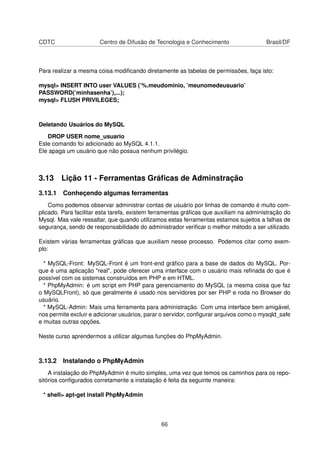 CDTC Centro de Difusão de Tecnologia e Conhecimento Brasil/DF
Para realizar a mesma coisa modiﬁcando diretamente as tabelas de permissões, faça isto:
mysql> INSERT INTO user VALUES (’%.meudominio, ’meunomedeusuario’
PASSWORD(’minhasenha’),...);
mysql> FLUSH PRIVILEGES;
Deletando Usuários do MySQL
DROP USER nome_usuario
Este comando foi adicionado ao MySQL 4.1.1.
Ele apaga um usuário que não possua nenhum privilégio.
3.13 Lição 11 - Ferramentas Gráﬁcas de Adminstração
3.13.1 Conheçendo algumas ferramentas
Como podemos observar administrar contas de usuário por linhas de comando é muito com-
plicado. Para facilitar esta tarefa, existem ferramentas gráﬁcas que auxiliam na administração do
Mysql. Mas vale ressaltar, que quando utilizamos estas ferramentas estamos sujeitos a falhas de
segurança, sendo de responsabilidade do administrador veriﬁcar o melhor método a ser utilizado.
Existem várias ferramentas gráﬁcas que auxiliam nesse processo. Podemos citar como exem-
plo:
* MySQL-Front: MySQL-Front é um front-end gráﬁco para a base de dados do MySQL. Por-
que é uma aplicação "real", pode oferecer uma interface com o usuário mais reﬁnada do que é
possível com os sistemas construídos em PHP e em HTML.
* PhpMyAdmin: é um script em PHP para gerenciamento do MySQL (a mesma coisa que faz
o MySQLFront), só que geralmente é usado nos servidores por ser PHP e roda no Browser do
usuário.
* MySQL-Admin: Mais uma ferramenta para administração. Com uma interface bem amigável,
nos permite excluir e adicionar usuários, parar o servidor, conﬁgurar arquivos como o mysqld_safe
e muitas outras opções.
Neste curso aprendermos a utilizar algumas funções do PhpMyAdmin.
3.13.2 Instalando o PhpMyAdmin
A instalação do PhpMyAdmin é muito simples, uma vez que temos os caminhos para os repo-
sitórios conﬁgurados corretamente a instalação é feita da seguinte maneira:
* shell> apt-get install PhpMyAdmin
66
 