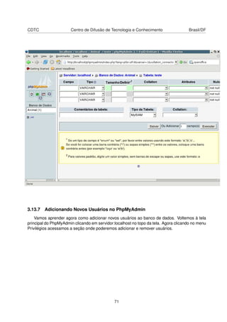 CDTC Centro de Difusão de Tecnologia e Conhecimento Brasil/DF
3.13.7 Adicionando Novos Usuários no PhpMyAdmin
Vamos aprender agora como adicionar novos usuários ao banco de dados. Voltemos à tela
principal do PhpMyAdmin clicando em servidor:localhost no topo da tela. Agora clicando no menu
Privilégios acessamos a seção onde poderemos adicionar e remover usuários.
71
 