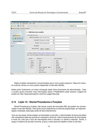 CDTC Centro de Difusão de Tecnologia e Conhecimento Brasil/DF
Digite os dados necessários e as permissões que o novo usuário possuirá. Clique em execu-
tar e pronto, temos um novo usuário cadastrado no Servidor MySQL.
Neste ponto ﬁnalizamos um breve introdução desta ótima ferramenta de administração. Caso
o usuário queira encontrar mais informações sobre o PhpMyAdmin pode acessar a página do
projeto em http://www.phpmyadmin.net/home_page/index.php.
3.14 Lição 12 - Stored Procedures e Funções
Stored Procedures e funções, são rotinas a partir de instruções SQL que podem ser armaze-
nadas no servidor MySQL. Para quem já tem experiência na área de programação, as implemen-
tações mostradas nesta lição serão de fácil entendimento.
Uma vez que estas rotinas estejam armazenadas no servidor, o administrador do banco de dados
não necessitará repeti-las quando for necessário utilizá-las. Este armazenamento de informações
é muito útil, visto que o ﬂuxo de informações entre o servidor e o cliente é reduzido. Porém, a
carga no sistema do servidor aumenta, já que a maior parte do trabalho é feita no servidor.
73
 