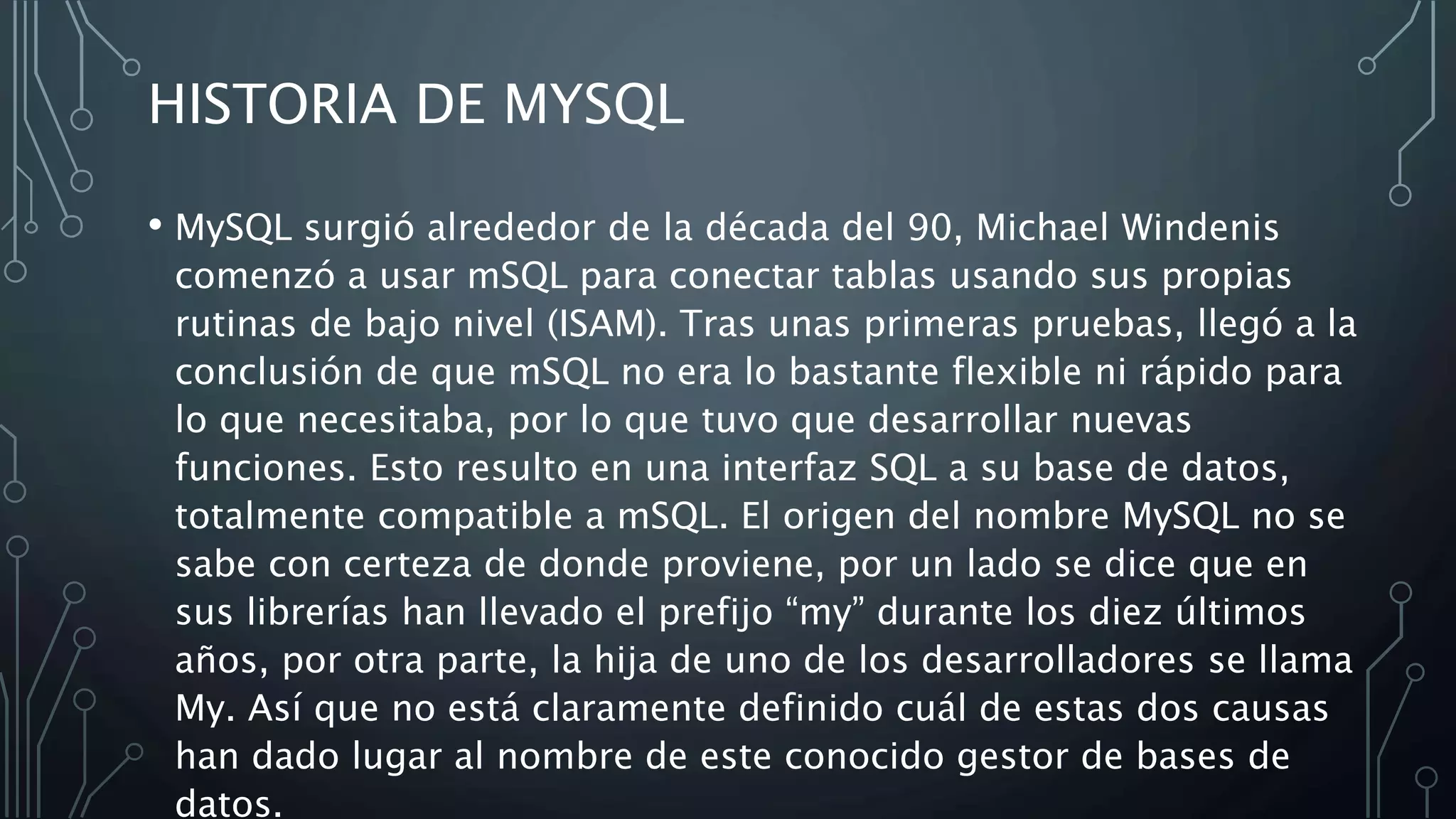 HISTORIA DE MYSQL
• MySQL surgió alrededor de la década del 90, Michael Windenis
comenzó a usar mSQL para conectar tablas usando sus propias
rutinas de bajo nivel (ISAM). Tras unas primeras pruebas, llegó a la
conclusión de que mSQL no era lo bastante flexible ni rápido para
lo que necesitaba, por lo que tuvo que desarrollar nuevas
funciones. Esto resulto en una interfaz SQL a su base de datos,
totalmente compatible a mSQL. El origen del nombre MySQL no se
sabe con certeza de donde proviene, por un lado se dice que en
sus librerías han llevado el prefijo “my” durante los diez últimos
años, por otra parte, la hija de uno de los desarrolladores se llama
My. Así que no está claramente definido cuál de estas dos causas
han dado lugar al nombre de este conocido gestor de bases de
datos.
 