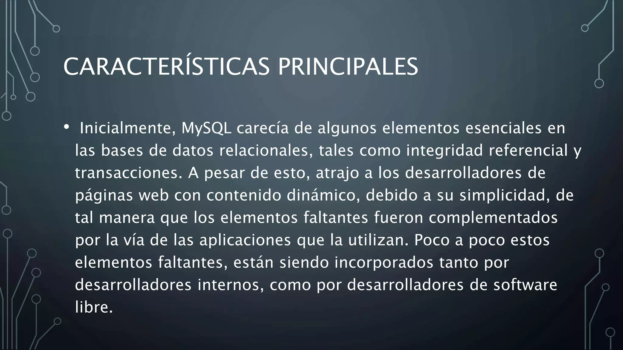 CARACTERÍSTICAS PRINCIPALES
• Inicialmente, MySQL carecía de algunos elementos esenciales en
las bases de datos relacionales, tales como integridad referencial y
transacciones. A pesar de esto, atrajo a los desarrolladores de
páginas web con contenido dinámico, debido a su simplicidad, de
tal manera que los elementos faltantes fueron complementados
por la vía de las aplicaciones que la utilizan. Poco a poco estos
elementos faltantes, están siendo incorporados tanto por
desarrolladores internos, como por desarrolladores de software
libre.
 