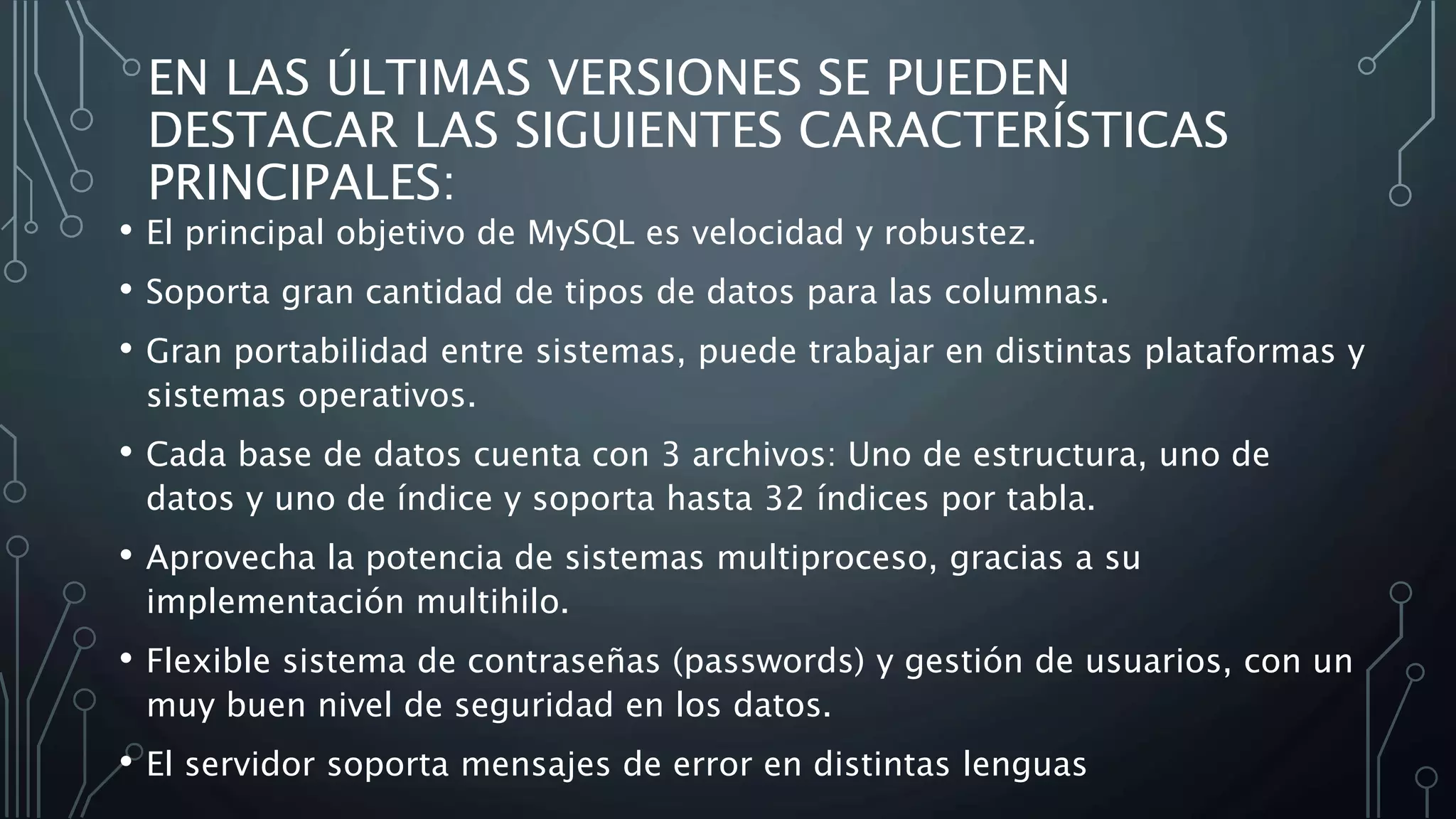 EN LAS ÚLTIMAS VERSIONES SE PUEDEN
DESTACAR LAS SIGUIENTES CARACTERÍSTICAS
PRINCIPALES:
• El principal objetivo de MySQL es velocidad y robustez.
• Soporta gran cantidad de tipos de datos para las columnas.
• Gran portabilidad entre sistemas, puede trabajar en distintas plataformas y
sistemas operativos.
• Cada base de datos cuenta con 3 archivos: Uno de estructura, uno de
datos y uno de índice y soporta hasta 32 índices por tabla.
• Aprovecha la potencia de sistemas multiproceso, gracias a su
implementación multihilo.
• Flexible sistema de contraseñas (passwords) y gestión de usuarios, con un
muy buen nivel de seguridad en los datos.
• El servidor soporta mensajes de error en distintas lenguas
 