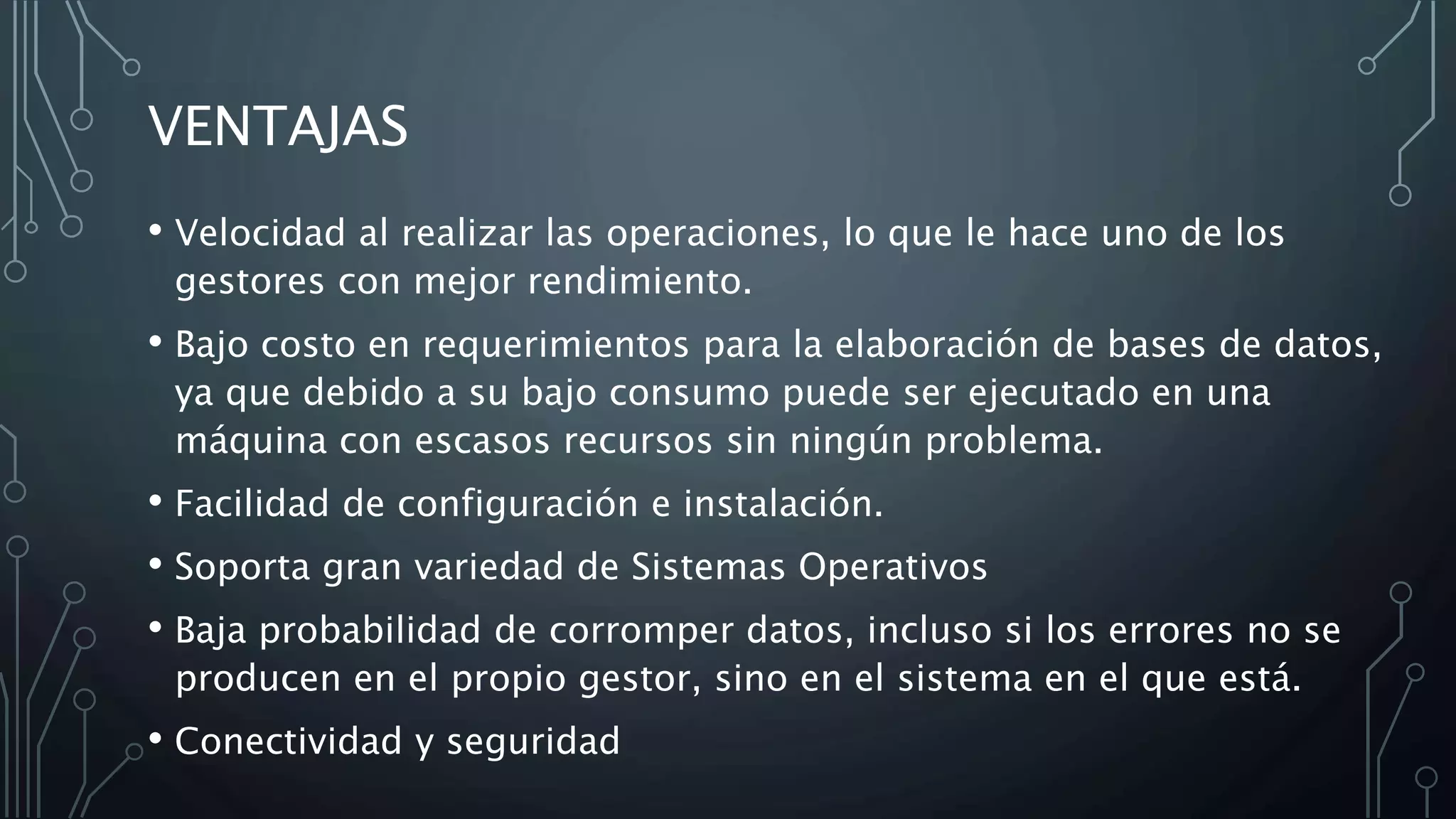 VENTAJAS
• Velocidad al realizar las operaciones, lo que le hace uno de los
gestores con mejor rendimiento.
• Bajo costo en requerimientos para la elaboración de bases de datos,
ya que debido a su bajo consumo puede ser ejecutado en una
máquina con escasos recursos sin ningún problema.
• Facilidad de configuración e instalación.
• Soporta gran variedad de Sistemas Operativos
• Baja probabilidad de corromper datos, incluso si los errores no se
producen en el propio gestor, sino en el sistema en el que está.
• Conectividad y seguridad
 