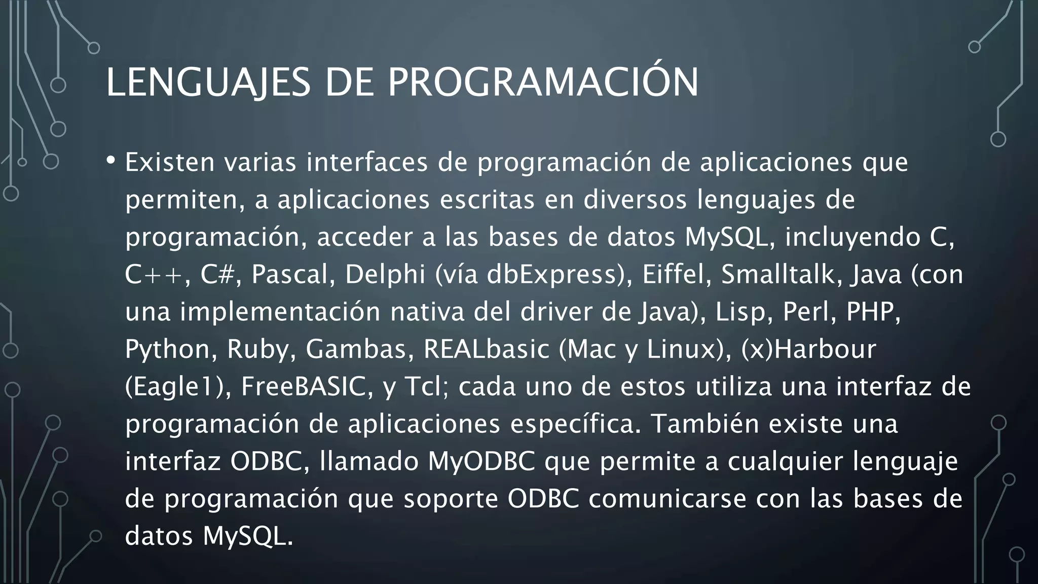 LENGUAJES DE PROGRAMACIÓN
• Existen varias interfaces de programación de aplicaciones que
permiten, a aplicaciones escritas en diversos lenguajes de
programación, acceder a las bases de datos MySQL, incluyendo C,
C++, C#, Pascal, Delphi (vía dbExpress), Eiffel, Smalltalk, Java (con
una implementación nativa del driver de Java), Lisp, Perl, PHP,
Python, Ruby, Gambas, REALbasic (Mac y Linux), (x)Harbour
(Eagle1), FreeBASIC, y Tcl; cada uno de estos utiliza una interfaz de
programación de aplicaciones específica. También existe una
interfaz ODBC, llamado MyODBC que permite a cualquier lenguaje
de programación que soporte ODBC comunicarse con las bases de
datos MySQL.
 