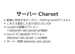 サーバー Charsetサーバー Charset
新規に作成するデータベースのCharsetのデフォルト
これさえ指定しておけばだいたいOK
mysqld の起動オプション
--character-set-server=utf8mb4
my.cnf の [mysqld] セクション
character-set-server = utf8mb4
サーバー変数 character_set_server
 