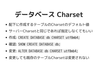 データベース Charsetデータベース Charset
配下に作成するテーブルのCharsetのデフォルト値
サーバーCharsetと同じであれば指定しなくてもいい
作成: CREATE DATABASE db CHARSET utf8mb4;
確認: SHOW CREATE DATABASE db;
変更: ALTER DATABASE db CHARSET utf8mb4;
変更しても既存のテーブルCharsetは変更されない
 