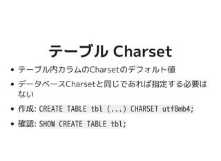 テーブル Charsetテーブル Charset
テーブル内カラムのCharsetのデフォルト値
データベースCharsetと同じであれば指定する必要は
ない
作成: CREATE TABLE tbl (...) CHARSET utf8mb4;
確認: SHOW CREATE TABLE tbl;
 