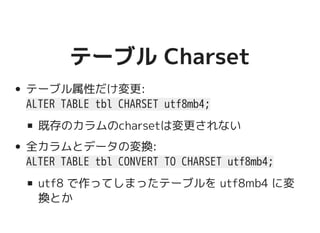 テーブル Charsetテーブル Charset
テーブル属性だけ変更:
ALTER TABLE tbl CHARSET utf8mb4;
既存のカラムのcharsetは変更されない
全カラムとデータの変換:
ALTER TABLE tbl CONVERT TO CHARSET utf8mb4;
utf8 で作ってしまったテーブルを utf8mb4 に変
換とか
 