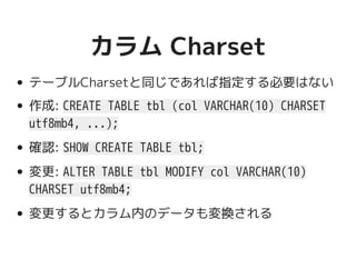 カラム Charsetカラム Charset
テーブルCharsetと同じであれば指定する必要はない
作成: CREATE TABLE tbl (col VARCHAR(10) CHARSET
utf8mb4, ...);
確認: SHOW CREATE TABLE tbl;
変更: ALTER TABLE tbl MODIFY col VARCHAR(10)
CHARSET utf8mb4;
変更するとカラム内のデータも変換される
 