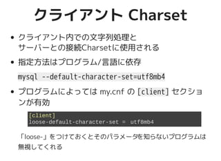 クライアント Charsetクライアント Charset
クライアント内での文字列処理と
サーバーとの接続Charsetに使用される
指定方法はプログラム/言語に依存
mysql --default-character-set=utf8mb4
プログラムによっては my.cnf の [client] セクショ
ンが有効
「loose-」をつけておくとそのパラメータを知らないプログラムは
無視してくれる
[client]
loose-default-character-set = utf8mb4
 
