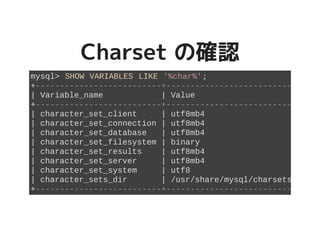 Charset の確認Charset の確認
mysql> SHOW VARIABLES LIKE '%char%';
+--------------------------+----------------------------+
| Variable_name | Value |
+--------------------------+----------------------------+
| character_set_client | utf8mb4 |
| character_set_connection | utf8mb4 |
| character_set_database | utf8mb4 |
| character_set_filesystem | binary |
| character_set_results | utf8mb4 |
| character_set_server | utf8mb4 |
| character_set_system | utf8 |
| character_sets_dir | /usr/share/mysql/charsets/ |
+--------------------------+----------------------------+
 