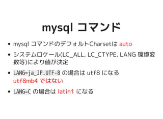mysql コマンドmysql コマンド
mysql コマンドのデフォルトCharsetは auto
システムロケール(LC_ALL, LC_CTYPE, LANG 環境
変数等)により値が決定
LANG=ja_JP.UTF-8 の場合は utf8 になる
utf8mb4 ではない
LANG=C の場合は latin1 になる
 