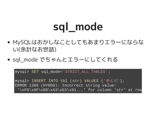 sql_modesql_mode
MySQLはおかしなことしてもあまりエラーにならな
い(余計なお世話)
sql_mode でちゃんとエラーにしてくれる
mysql> SET sql_mode='STRICT_ALL_TABLES';
mysql> INSERT INTO tbl (str) VALUES ('�������������������と�����������������');
ERROR 1366 (HY000): Incorrect string value:
'xF0x9Fx8DxA3xE3x81...' for column 'str' at row 1
 
