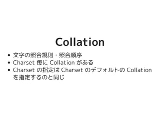 CollationCollation
文字の照合規則・照合順序
Charset 毎に Collation がある
Charset の指定は Charset のデフォルトの
Collation を指定するのと同じ
 