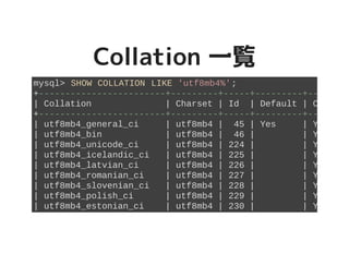 Collation 一覧Collation 一覧
mysql> SHOW COLLATION LIKE 'utf8mb4%';
+------------------------+---------+-----+---------+----------+
| Collation | Charset | Id | Default | Compiled |
+------------------------+---------+-----+---------+----------+
| utf8mb4_general_ci | utf8mb4 | 45 | Yes | Yes |
| utf8mb4_bin | utf8mb4 | 46 | | Yes |
| utf8mb4_unicode_ci | utf8mb4 | 224 | | Yes |
| utf8mb4_icelandic_ci | utf8mb4 | 225 | | Yes |
| utf8mb4_latvian_ci | utf8mb4 | 226 | | Yes |
| utf8mb4_romanian_ci | utf8mb4 | 227 | | Yes |
| utf8mb4_slovenian_ci | utf8mb4 | 228 | | Yes |
| utf8mb4_polish_ci | utf8mb4 | 229 | | Yes |
| utf8mb4_estonian_ci | utf8mb4 | 230 | | Yes |
 