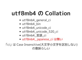 utf8mb4 の Collationutf8mb4 の Collation
utf8mb4_general_ci
utf8mb4_bin
utf8mb4_unicode_ci
utf8mb4_unicode_520_ci
utf8mb4_言語_ci
utf8mb4_japanese_ci は無い
「ci」は Case Insensitive(大文字小文字を区別しない)
の意味らしい
 