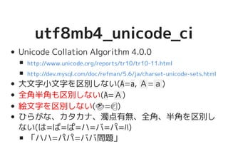 utf8mb4_unicode_ciutf8mb4_unicode_ci
Unicode Collation Algorithm 4.0.0
大文字小文字を区別しない(A=a, Ａ=ａ)
全角半角も区別しない(A=Ａ)
絵文字を区別しない(�������������������=�����������������)
ひらがな、カタカナ、濁点有無、全角、半角を区別
しない(は=ば=ぱ=ハ=バ=パ=ﾊ)
「ハハ=パパ=ババ問題」
http://www.unicode.org/reports/tr10/tr10-11.html
http://dev.mysql.com/doc/refman/5.6/ja/charset-unicode-sets.html
 