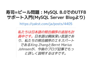 寿司=ビール問題 : MySQL 8.0でのUTF8寿司=ビール問題 : MySQL 8.0でのUTF8
サポート入門(MySQL Server Blogより)サポート入門(MySQL Server Blogより)
https://yakst.com/ja/posts/4405
私たちは日本語の照合順序の追加も計
画中です。日本語は興味深い言語であ
り、私たちの照合順序のエキスパート
であるXing ZhangとBernt Marius
Johnsenが、今後のブログ記事でもっ
と詳しく説明するはずです。
 