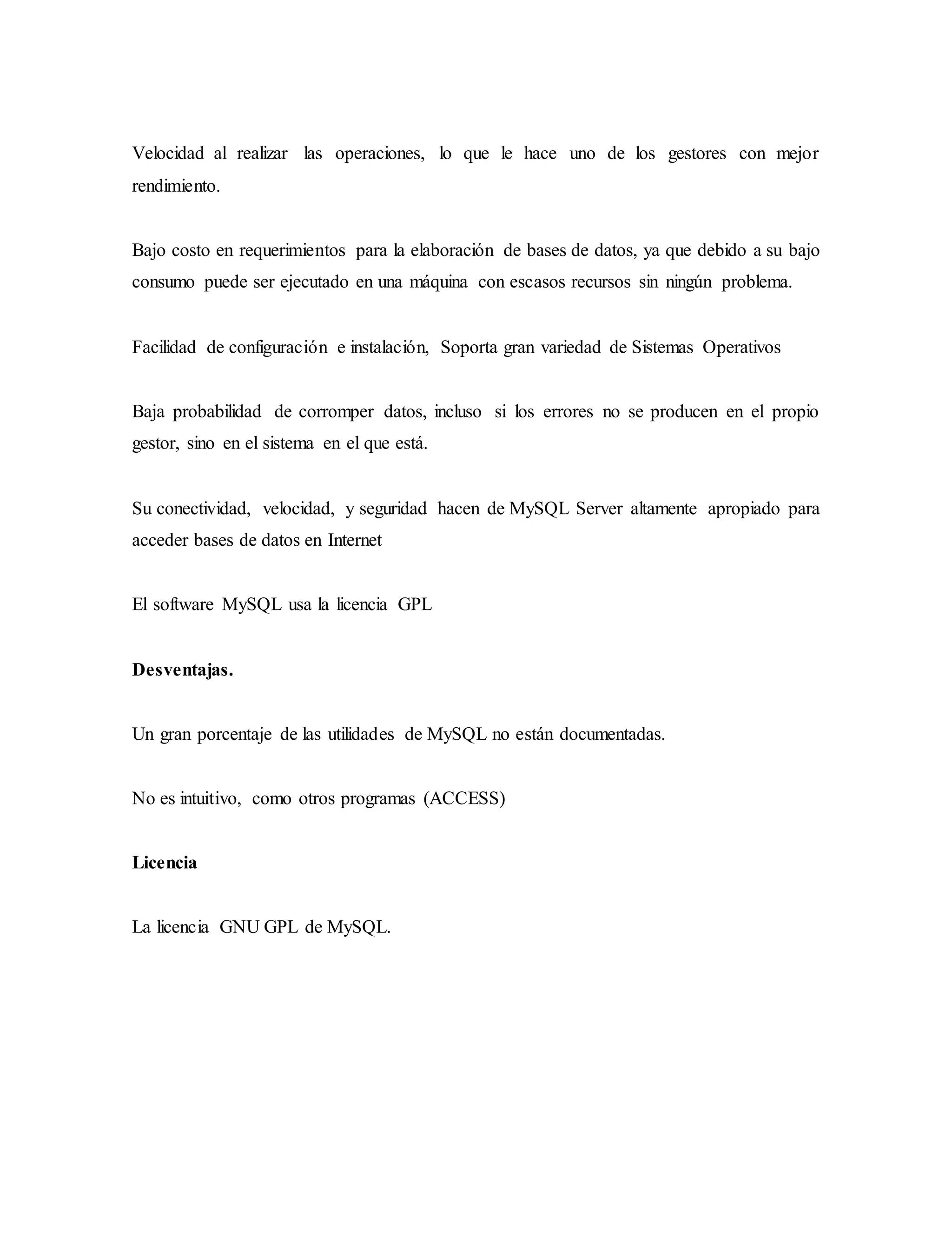 Velocidad al realizar las operaciones, lo que le hace uno de los gestores con mejor
rendimiento.
Bajo costo en requerimientos para la elaboración de bases de datos, ya que debido a su bajo
consumo puede ser ejecutado en una máquina con escasos recursos sin ningún problema.
Facilidad de configuración e instalación, Soporta gran variedad de Sistemas Operativos
Baja probabilidad de corromper datos, incluso si los errores no se producen en el propio
gestor, sino en el sistema en el que está.
Su conectividad, velocidad, y seguridad hacen de MySQL Server altamente apropiado para
acceder bases de datos en Internet
El software MySQL usa la licencia GPL
Desventajas.
Un gran porcentaje de las utilidades de MySQL no están documentadas.
No es intuitivo, como otros programas (ACCESS)
Licencia
La licencia GNU GPL de MySQL.
 