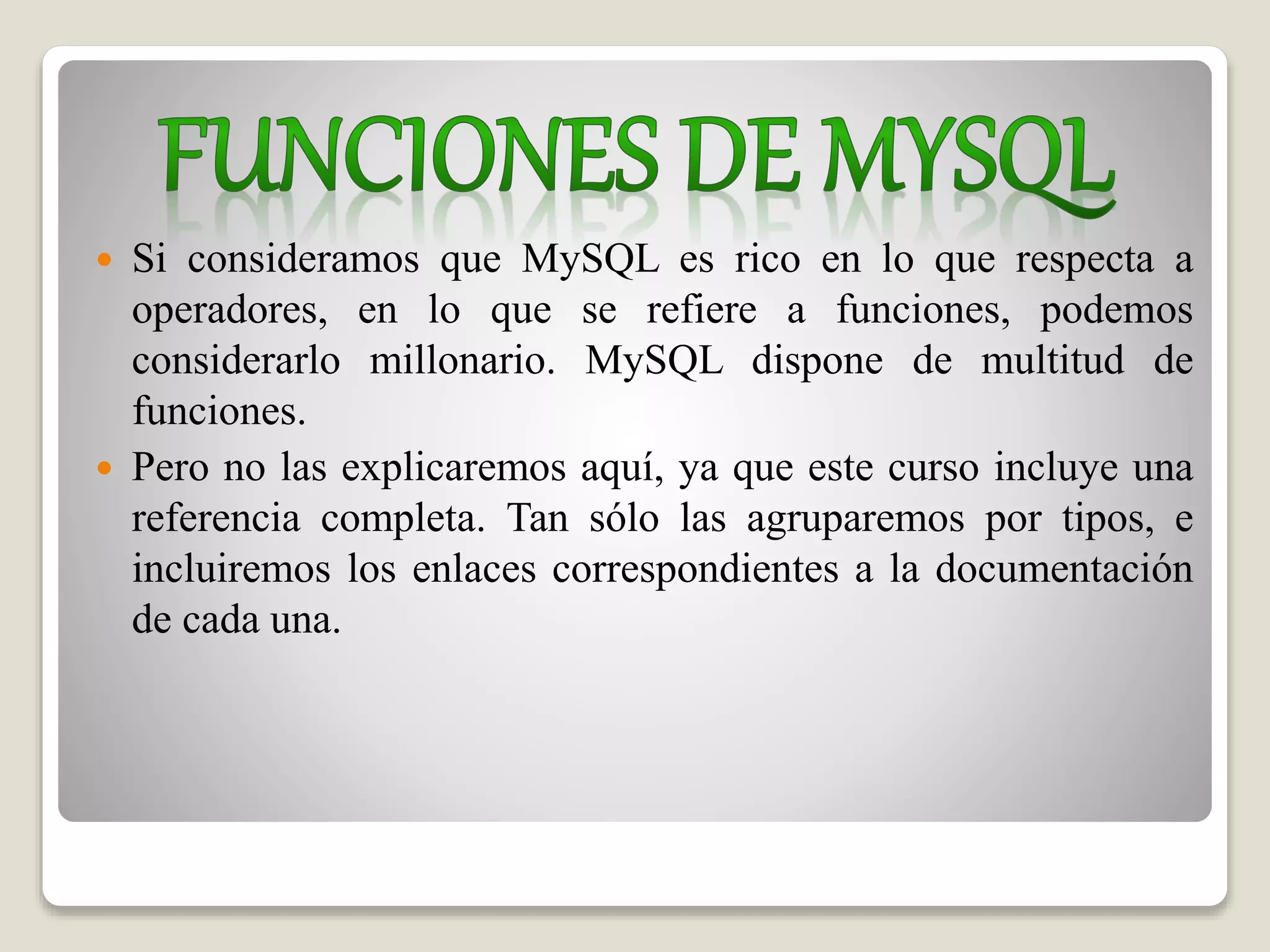  Si consideramos que MySQL es rico en lo que respecta a
operadores, en lo que se refiere a funciones, podemos
considerarlo millonario. MySQL dispone de multitud de
funciones.
 Pero no las explicaremos aquí, ya que este curso incluye una
referencia completa. Tan sólo las agruparemos por tipos, e
incluiremos los enlaces correspondientes a la documentación
de cada una.
 