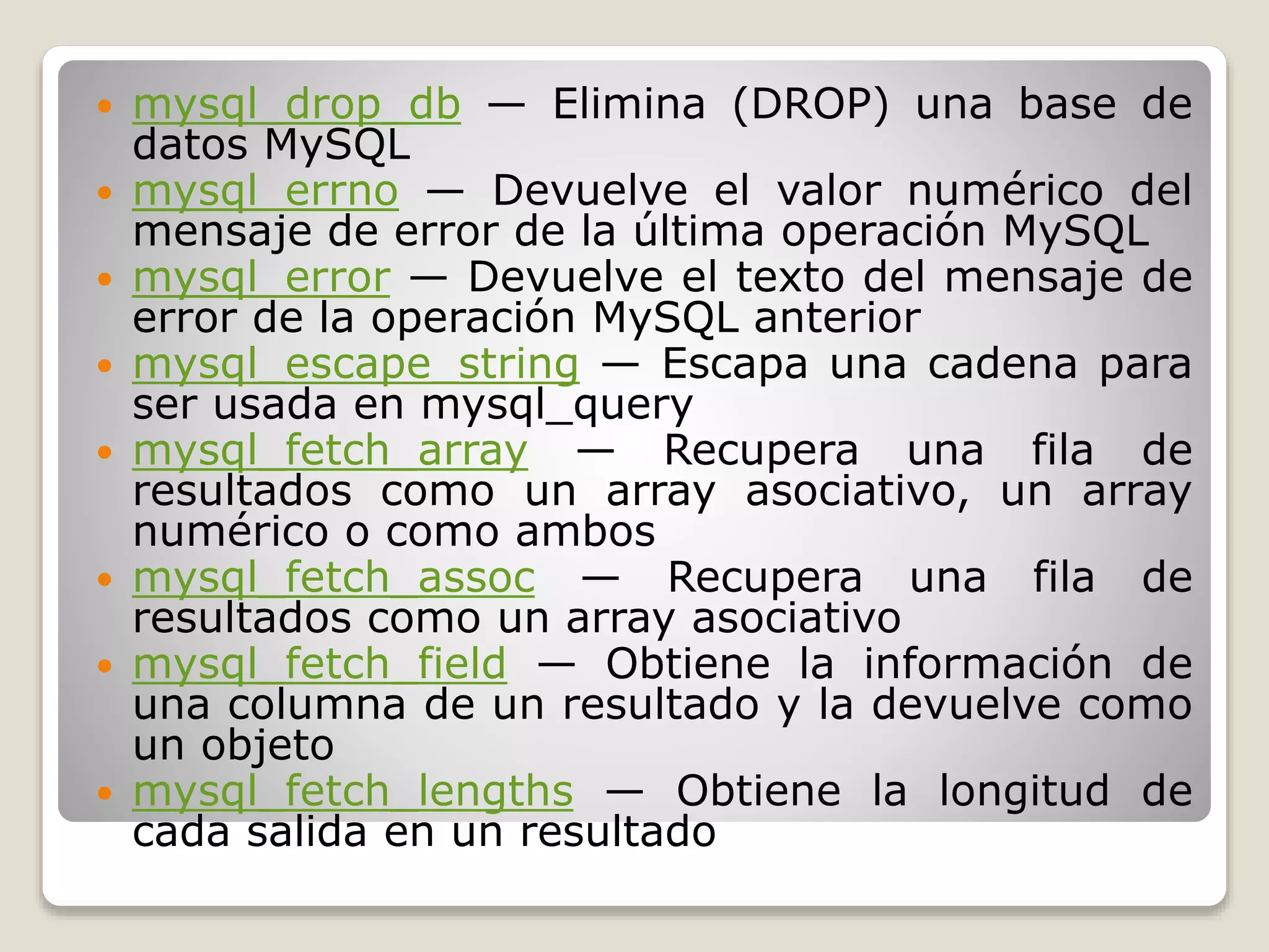  mysql_drop_db — Elimina (DROP) una base de
datos MySQL
 mysql_errno — Devuelve el valor numérico del
mensaje de error de la última operación MySQL
 mysql_error — Devuelve el texto del mensaje de
error de la operación MySQL anterior
 mysql_escape_string — Escapa una cadena para
ser usada en mysql_query
 mysql_fetch_array — Recupera una fila de
resultados como un array asociativo, un array
numérico o como ambos
 mysql_fetch_assoc — Recupera una fila de
resultados como un array asociativo
 mysql_fetch_field — Obtiene la información de
una columna de un resultado y la devuelve como
un objeto
 mysql_fetch_lengths — Obtiene la longitud de
cada salida en un resultado
 