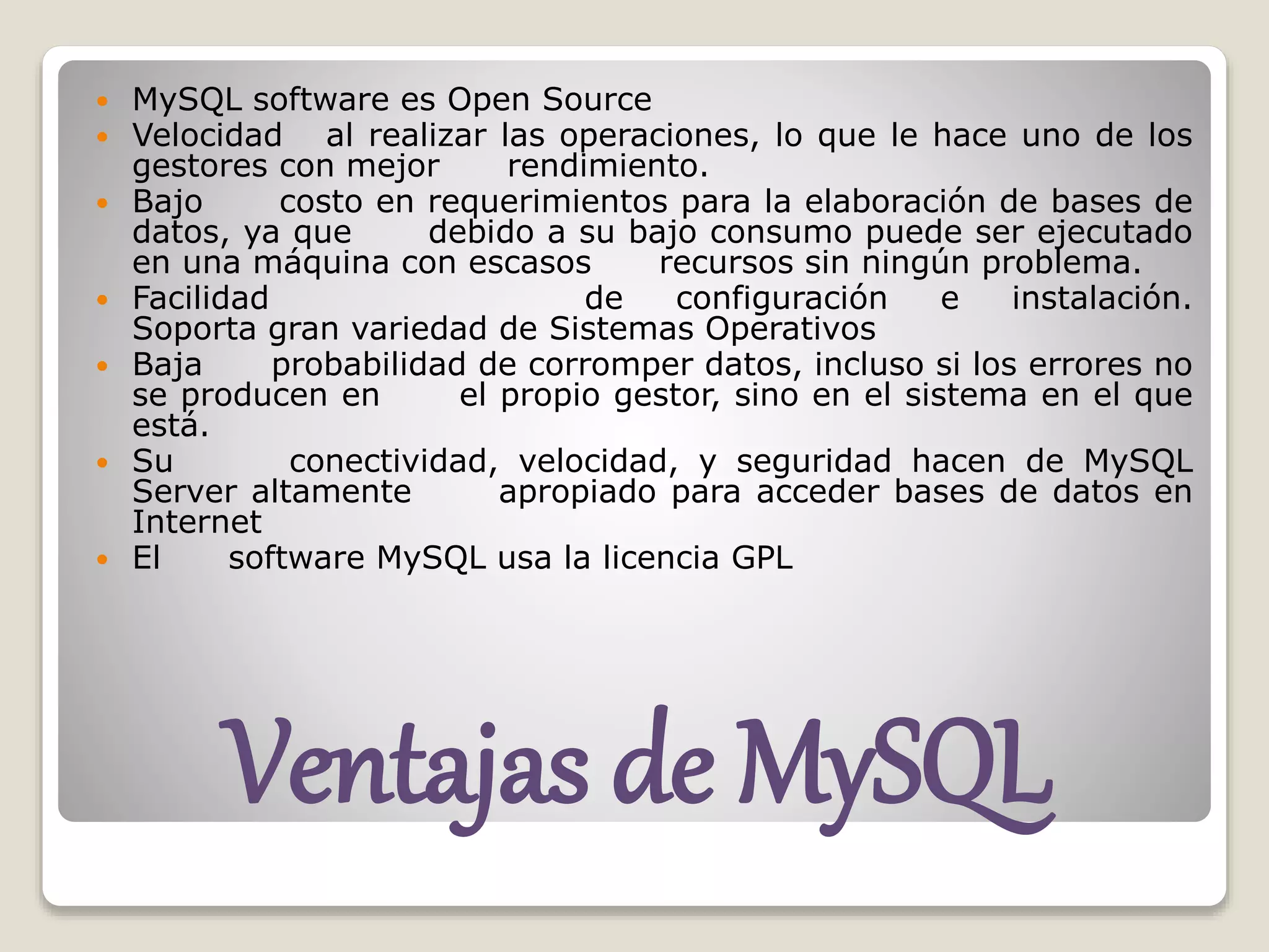 Ventajas de MySQL
 MySQL software es Open Source
 Velocidad al realizar las operaciones, lo que le hace uno de los
gestores con mejor rendimiento.
 Bajo costo en requerimientos para la elaboración de bases de
datos, ya que debido a su bajo consumo puede ser ejecutado
en una máquina con escasos recursos sin ningún problema.
 Facilidad de configuración e instalación.
Soporta gran variedad de Sistemas Operativos
 Baja probabilidad de corromper datos, incluso si los errores no
se producen en el propio gestor, sino en el sistema en el que
está.
 Su conectividad, velocidad, y seguridad hacen de MySQL
Server altamente apropiado para acceder bases de datos en
Internet
 El software MySQL usa la licencia GPL
 