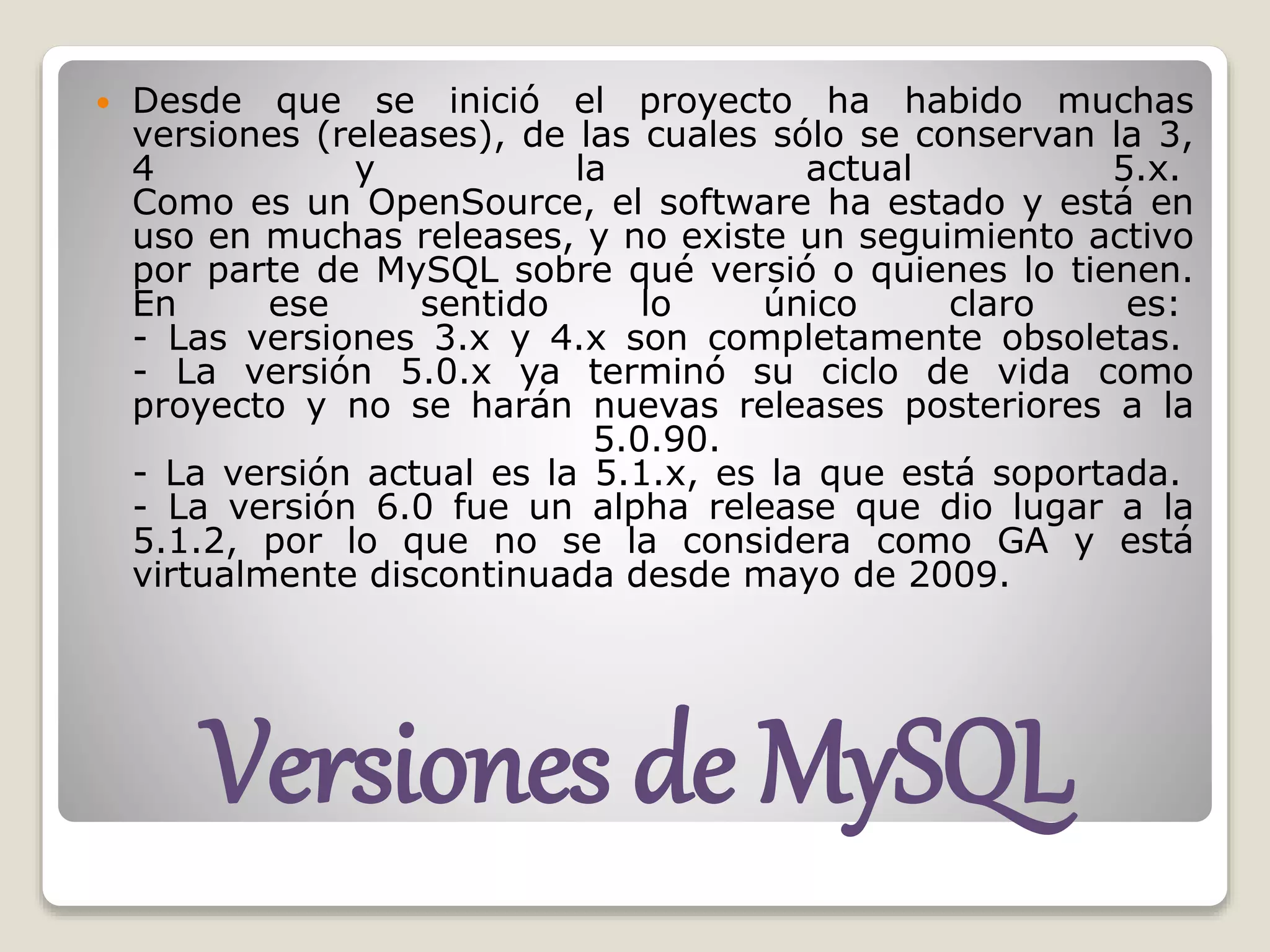 Versiones de MySQL
 Desde que se inició el proyecto ha habido muchas
versiones (releases), de las cuales sólo se conservan la 3,
4 y la actual 5.x.
Como es un OpenSource, el software ha estado y está en
uso en muchas releases, y no existe un seguimiento activo
por parte de MySQL sobre qué versió o quienes lo tienen.
En ese sentido lo único claro es:
- Las versiones 3.x y 4.x son completamente obsoletas.
- La versión 5.0.x ya terminó su ciclo de vida como
proyecto y no se harán nuevas releases posteriores a la
5.0.90.
- La versión actual es la 5.1.x, es la que está soportada.
- La versión 6.0 fue un alpha release que dio lugar a la
5.1.2, por lo que no se la considera como GA y está
virtualmente discontinuada desde mayo de 2009.
 