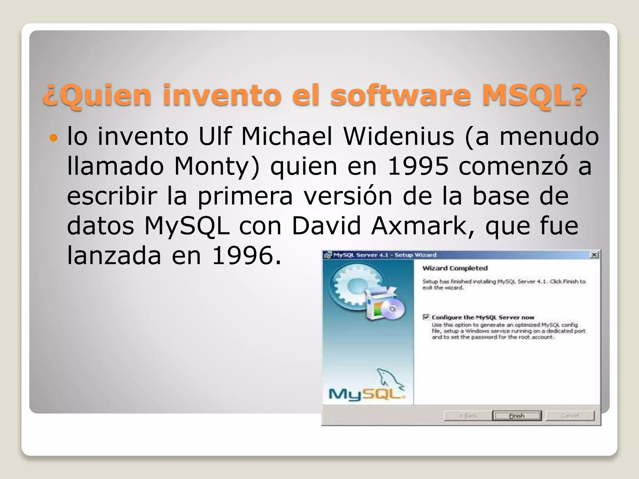 ¿Quien invento el software MSQL?
 lo invento Ulf Michael Widenius (a menudo
llamado Monty) quien en 1995 comenzó a
escribir la primera versión de la base de
datos MySQL con David Axmark, que fue
lanzada en 1996.
 