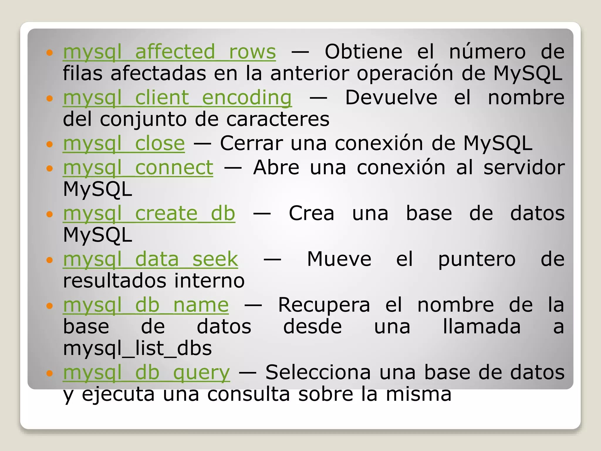  mysql_affected_rows — Obtiene el número de
filas afectadas en la anterior operación de MySQL
 mysql_client_encoding — Devuelve el nombre
del conjunto de caracteres
 mysql_close — Cerrar una conexión de MySQL
 mysql_connect — Abre una conexión al servidor
MySQL
 mysql_create_db — Crea una base de datos
MySQL
 mysql_data_seek — Mueve el puntero de
resultados interno
 mysql_db_name — Recupera el nombre de la
base de datos desde una llamada a
mysql_list_dbs
 mysql_db_query — Selecciona una base de datos
y ejecuta una consulta sobre la misma
 