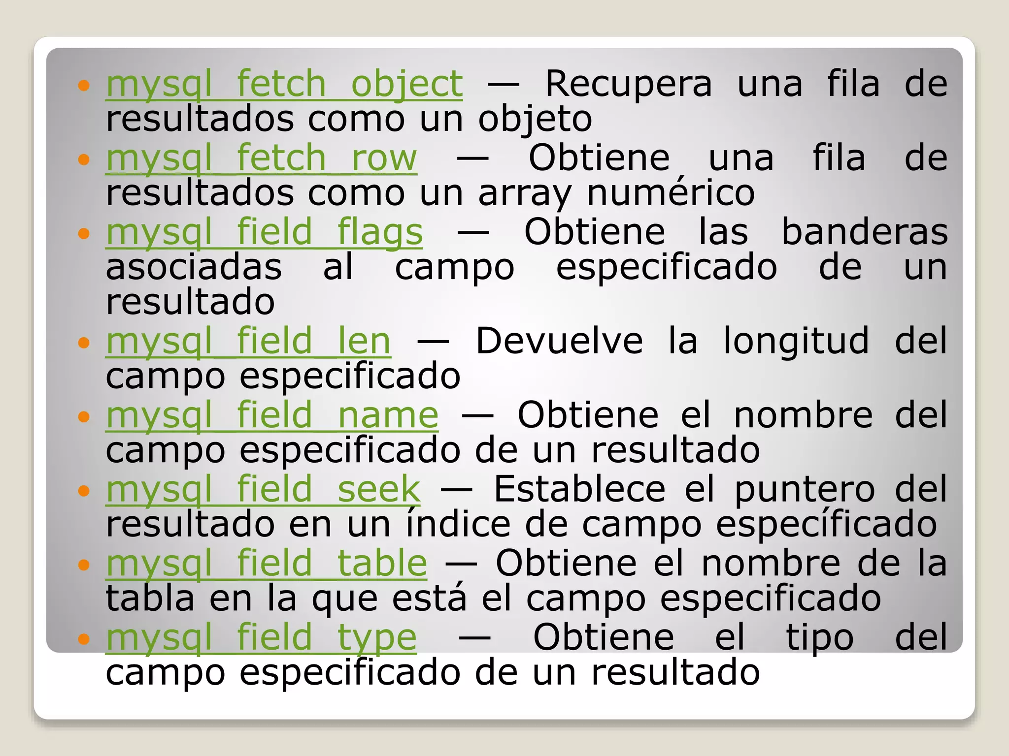  mysql_fetch_object — Recupera una fila de
resultados como un objeto
 mysql_fetch_row — Obtiene una fila de
resultados como un array numérico
 mysql_field_flags — Obtiene las banderas
asociadas al campo especificado de un
resultado
 mysql_field_len — Devuelve la longitud del
campo especificado
 mysql_field_name — Obtiene el nombre del
campo especificado de un resultado
 mysql_field_seek — Establece el puntero del
resultado en un índice de campo específicado
 mysql_field_table — Obtiene el nombre de la
tabla en la que está el campo especificado
 mysql_field_type — Obtiene el tipo del
campo especificado de un resultado
 