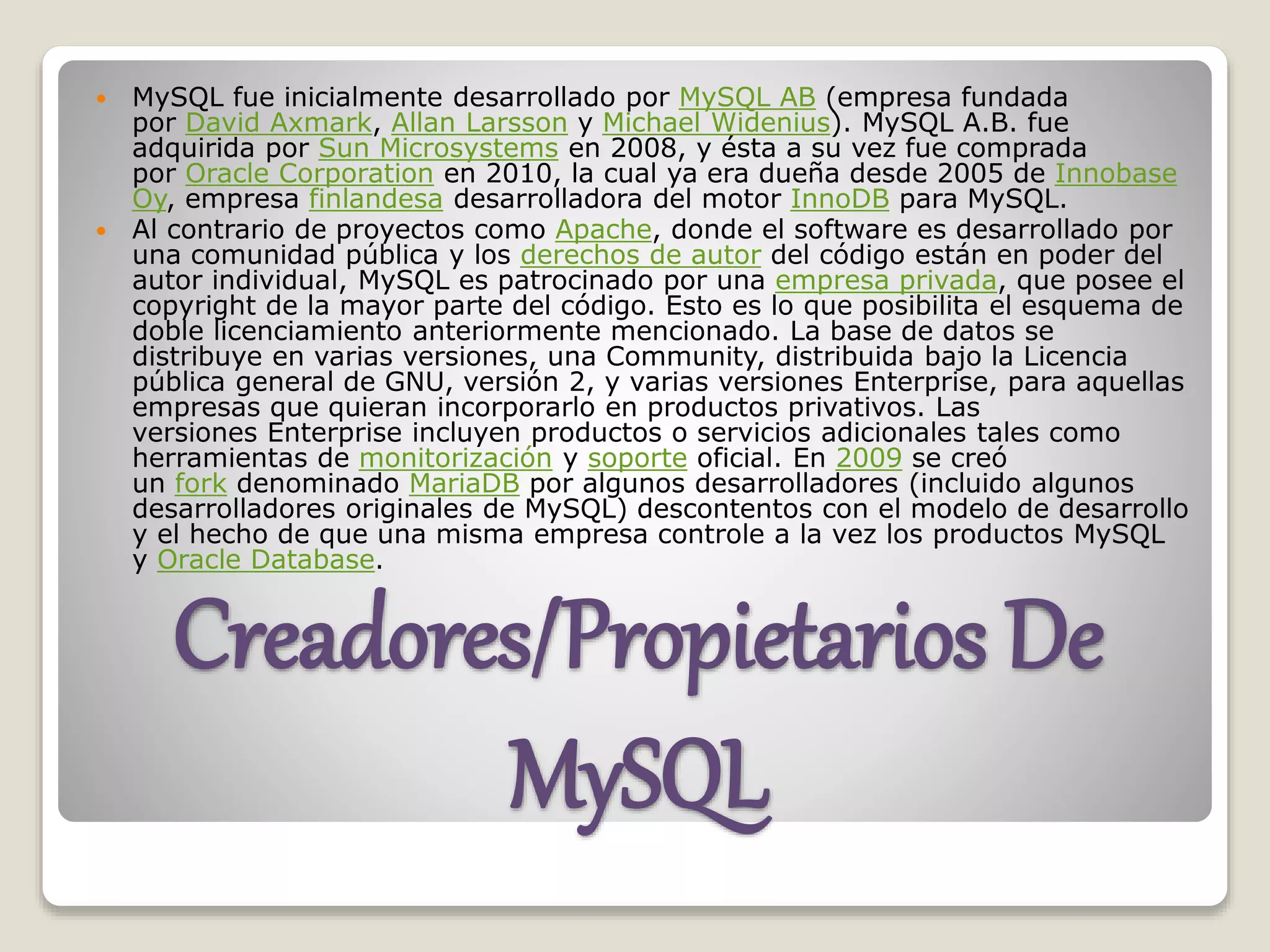 Creadores/Propietarios De
MySQL
 MySQL fue inicialmente desarrollado por MySQL AB (empresa fundada
por David Axmark, Allan Larsson y Michael Widenius). MySQL A.B. fue
adquirida por Sun Microsystems en 2008, y ésta a su vez fue comprada
por Oracle Corporation en 2010, la cual ya era dueña desde 2005 de Innobase
Oy, empresa finlandesa desarrolladora del motor InnoDB para MySQL.
 Al contrario de proyectos como Apache, donde el software es desarrollado por
una comunidad pública y los derechos de autor del código están en poder del
autor individual, MySQL es patrocinado por una empresa privada, que posee el
copyright de la mayor parte del código. Esto es lo que posibilita el esquema de
doble licenciamiento anteriormente mencionado. La base de datos se
distribuye en varias versiones, una Community, distribuida bajo la Licencia
pública general de GNU, versión 2, y varias versiones Enterprise, para aquellas
empresas que quieran incorporarlo en productos privativos. Las
versiones Enterprise incluyen productos o servicios adicionales tales como
herramientas de monitorización y soporte oficial. En 2009 se creó
un fork denominado MariaDB por algunos desarrolladores (incluido algunos
desarrolladores originales de MySQL) descontentos con el modelo de desarrollo
y el hecho de que una misma empresa controle a la vez los productos MySQL
y Oracle Database.
 