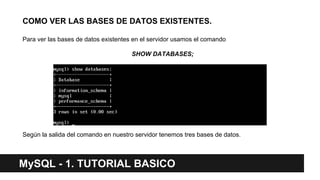 COMO VER LAS BASES DE DATOS EXISTENTES.
Para ver las bases de datos existentes en el servidor usamos el comando
SHOW DATABASES;
Según la salida del comando en nuestro servidor tenemos tres bases de datos.
MySQL - 1. TUTORIAL BASICO
 